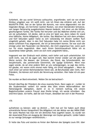 174
Schönheit, die aus soviel Schmutz auftauchte, ergreifender, weil sie von einem
Nimbus umgeben war. Ich weiß nicht, wie ich Ihnen das erklären soll. Auf der
KALKUTTA STAR, fast an der Spitze des Konvois, war vorne abgesondert von der
liegenden Menge, ein herrlicher nackter Rücken, von einer blendenden Schwärze,
von langen fächerartig ausgebreiteten Haaren bedeckt, mit einer um die Hüften
geschlungenen Tunika. Die Tunika fiel herunter und das Mädchen drehte sich um,
um sie aufzuheben. Ich denke, daß es eine Art Spiel war, denn neben ihr stand
eine häßliche, kleine Mißgeburt, die lachte. Das Mädchen hat sich dann erhoben,
und fünf Sekunden später hatte es sich vollständig mit diesem weißen Tuch
eingehüllt gehabt. Aber in den fünf Sekunden habe ich meine Blicke nicht von
dieser schönsten Frau abgewandt, die ich je bewundern konnte. Sie war auch die
einzige unter den Tausenden von Menschen, die mich angeschaut hat, wenn auch
nur für einen Augenblick. Aber nach ihrem Gesichtsausdruck hätte ich es
tausendmal lieber gehabt, wenn sie sich nicht umgedreht hätte…
Insgesamt war der Eindruck noch stärker, noch tiefer und auch unheimlicher. Ich
weiß nicht, was ich da sagen soll. Man kommt immer wieder auf die gleichen
Worte zurück. Die Massen, der Schmutz, das Elend, das Schreckensbild, der
Sexjahrmarkt, das jammervolle Gewimmel, die üppige Schönheit. Wenn man
sagen würde, da sei eine andere Welt an uns vorbeigezogen, so sagt das nichts.
Ich glaube, wir waren nicht einmal mehr fähig, ein Urteil abzugeben … Wenn da
noch einer auf seinen Kommandanten hören soll, ob Berufssoldat oder nicht, Herr
Präsident, Sie können sich leicht die Verwirrung vorstellen. Hier habe ich ein paar
Fotos.
Sie wurden an Bord entwickelt. Wollen Sie sie betrachten?«
Schnell überflog der Präsident die etwa zwanzig Stück. Dann sagte er: »Leider ist
die Studentenzeit vorbei! Ich werde dies alles einem Motorradfahrer der
Nationalgarde übergeben, damit er es in meinem Auftrag mit einem
Begleitschreiben unserm Freund Jean Orelle bringt. Ich werde schreiben: ›Das
sind Ihre Gäste. Ich hoffe, daß Sie sich freuen, dieselben bei sich in der Provence
175
aufnehmen zu können‹ oder so ähnlich … Sieh mal an! Sie haben auch diese
schreckliche Person fotografiert? Die Mißgeburt mit der Mütze von der INDIA STAR!
Vor sechs Wochen hat man mir ein ähnliches Foto zugehen lassen. Es wurde von
der Associated Press am Ausgang der Meerenge von Ceylon gemacht. Leider haben
es nur wenige Zeitungen veröffentlicht.«
Er holte das Foto und steckte es hinter den Rahmen des Spiegels Louis XVI. über
 