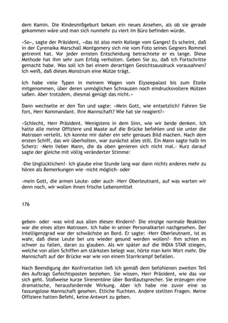 dem Kamin. Die Kindesmißgeburt bekam ein neues Ansehen, als ob sie gerade
gekommen wäre und man sich nunmehr zu viert im Büro befinden würde.
»So«, sagte der Präsident, »das ist also mein Kollege vom Ganges! Es scheint, daß
in der Cyrenaika Marschall Montgomery sich nie vom Foto seines Gegners Rommel
getrennt hat. Vor jeder ernsten Entscheidung betrachtete er es lange. Diese
Methode hat ihm sehr zum Erfolg verholten. Geben Sie zu, daß ich Fortschritte
gemacht habe. Was soll ich bei einem derartigen Gesichtsausdruck vorausahnen?
Ich weiß, daß dieses Monstrum eine Mütze trägt.
Ich habe viele Typen in meinem Wagen vom Elyseepalast bis zum Etoile
mitgenommen, über deren unmöglichen Schnauzen noch eindrucksvollere Mützen
saßen. Aber trotzdem, diesmal genügt das nicht.«
Dann wechselte er den Ton und sagte: »Mein Gott, wie entsetzlich! Fahren Sie
fort, Herr Kommandant. Ihre Mannschaft? Wie hat sie reagiert?«
»Schlecht, Herr Präsident. Wenigstens in dem Sinn, wie wir beide denken. Ich
hatte alle meine Offiziere und Maate auf die Brücke befohlen und sie unter die
Matrosen verteilt. Ich konnte mir daher ein sehr genaues Bild machen. Nach dem
ersten Schiff, das wir überholten, war zunächst alles still. Ein Mann sagte halb im
Scherz: ›Mein lieber Mann, die da oben genieren sich nicht mal.‹ Kurz darauf
sagte der gleiche mit völlig veränderter Stimme:
›Die Unglücklichen!‹ Ich glaube eine Stunde lang war dann nichts anderes mehr zu
hören als Bemerkungen wie ›nicht möglich‹ oder
›mein Gott, die armen Leute‹ oder auch ›Herr Oberleutnant, auf was warten wir
denn noch, wir wollen ihnen frische Lebensmittel
176
geben‹ oder ›was wird aus allen diesen Kindern?‹ Die einzige normale Reaktion
war die eines alten Matrosen. Ich habe in seiner Personalkartei nachgesehen. Der
Intelligenzgrad war der schwächste an Bord. Er sagte: ›Herr Oberleutnant, ist es
wahr, daß diese Leute bei uns wieder gesund werden wollen?‹ Ihm schien es
schwer zu fallen, daran zu glauben. Als wir später auf die INDIA STAR stiegen,
welche von allen Schiffen am stärksten belegt war, hörte man kein Wort mehr. Die
Mannschaft auf der Brücke war wie von einem Starrkrampf befallen.
Nach Beendigung der Konfrontation ließ ich gemäß dem befohlenen zweiten Teil
des Auftrags Gefechtsposten beziehen. Sie wissen, Herr Präsident, wie das vor
sich geht. Stoßweise kurze Sirenentöne über Bordlautsprecher. Sie erzeugen eine
dramatische, herausfordernde Wirkung. Aber ich habe nie zuvor eine so
fassungslose Mannschaft gesehen. Etliche fluchten. Andere stellten Fragen. Meine
Offiziere hatten Befehl, keine Antwort zu geben.
 