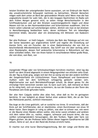 letzten Strahlen der untergehenden Sonne ausnutzen, um vor Einbruch der Nacht
das unwahrscheinliche Schauspiel nochmals zu betrachten. Wieviel Menschen
mögen wohl dort unten an Bord der gestrandeten Wracks sein? Wenn man die fast
unglaubliche Anzahl für wahr hält, die in den knappen Nachrichten im Radio seit
dem frühen Morgen genannt wird, so sollen riesige Menschenhaufen in den
Schiffsladeräumen und auf den Brücken zusammengepfercht liegen und diese
Massen sich bis zu den Kommandobrücken und Schornsteinen ausdehnen. Und im
Innern sollen Lebende auf Leichenbergen stehen, ähnlich wie man es bei Ameisen
in Marschbewegung beobachten kann, deren sichtbarer Teil ein lebendiges
Gewimmel bildet, darunter aber ein Ameisenweg mit Millionen von Kadavern
liegt.
Der alte Professor – er hieß Calguès – richtete das Rohr des Teleskops auf ein von
der Sonne besonders gut angestrahltes Schiff und regelte die Einstellung auf
klarste Sicht, wie ein Forscher, der in einer Bakterienkultur die von ihm zu
beschreibende Mikrobenkolonie entdeckt. Das Schiff war ein über sechzig Jahre
alter Postdampfer, dessen fünf senkrechte Schornsteine in Röhrenform auf das
Alter schließen ließen. Vier von ihnen hatten in verschiedenen Höhen große Risse,
die vom Alter, vom Rost, von
16
mangelnder Pflege oder von Schicksalsschlägen herrühren mochten. Jetzt lag das
Schiff vor dem Strand abgesackt in einem Neigungswinkel von etlichen zehn Grad.
Als der Tag zu Ende ging, zeigte sich bei ihm so wenig wie bei den andern Schiffen
der Gespensterflotte ein Lichtschimmer. Feuer, Dampfkessel und Generatoren
mußten wohl bei dem Schiffbruch schlagartig gelöscht worden sein.
Möglicherweise war auch Betriebsstoffmangel schuld, da dieser genau für die
einmalige Fahrt berechnet worden war. Es kann auch sein, daß niemand an Bord
es für nötig hielt, sich um etwas zu kümmern, da nun der Exodus an den Toren des
Paradieses sein Ende gefunden hatte.
Der alte Herr Calguès stellte dies alles fest, ohne daß es ihn im geringsten
berührte. Er war lediglich an dieser Vorhut einer anderen Welt, die an die Tore
des Wohlstands pochte, sichtlich interessiert.
Das Auge an die Linse gedrückt, sah er zunächst nur Arme. Er errechnete, daß der
Kreis auf der Schiffsbrücke, den er überblickte, einen Durchmesser von etwa 10
Meter hatte. Dann begann er ruhig zu zählen, was aber so schwer war, wie wenn
er die Bäume eines Waldes zählen wollte. Alle Arme waren erhoben und senkten
sich dem nahen Ufer zu, nackte, magere, schwarze und braune Arme, die aus
weißen Leinengewändern herausragten, die den Tuniken, Togen oder Saris von
Pilgern glichen. Als der Professor beim Zählen dieser hageren Gandhiarme bei 200
ankam, hörte er auf, da er den Rand des Kreises erreicht hatte.
Er machte nun eine kurze Überschlagsrechnung. Bei der Länge und Breite des
 
