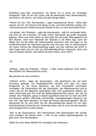 Schließlich ging alles automatisch. Ich führte ein in seiner Art einmaliges
Kriegsschiff. Aber ich bin fast sicher, daß die Mannschaft ihren Kommandanten,
die Uniform, die Marine, sich selbst und alles übrige haßte!«
»Fahren Sie fort, Herr Kommandant«, sagte Staatssekretär Perret. »Diese Idee
stammt von mir. Ich entsinne mich genau an das, was Ihnen befohlen worden war:
»Vortäuschung einer Vorbereitung zum Kampf bis kurz vor dem Kommando Feuer.«
»Ich glaube, Herr Präsident«, sagte der Kommandant, »daß ich verstanden hatte,
was man von mir erwartete. Ich habe meiner Mannschaft das große Schauspiel
geboten. Wenn man einen Helm auf dem Kopf hat und einen Rettungsgürtel auf
dem Rücken, wenn man fieberhaft die Torpedos in die Rohre legt, wenn die
Hände sich um die Hebel der Raketenwaffen klammern oder die Augen an die
Artilleriefernrohre der Geschütze gepreßt sind und wenn man im Geschützraum
mit lauter Stimme die Visiereinstellung angibt und dies während das Schiff in
allen Fugen bebt und mit mehr als fünfunddreißig Knoten vorprescht, dann wird
man ein anderer Mensch. Das wollten Sie doch wissen, nicht wahr?«
177
»Richtig«, sagte der Präsident. »Wissen …! Aber wissen bedeutet nicht hoffen.
Was erhoffen wir? Wahrscheinlich nichts.
Was könnten wir noch erhoffen?«
»Wirklich nichts«, sagte der Kommandant. »Die Maschinerie hat wie beim
Exerzieren geklappt. Hin Elitebegleitschiff, versteht sich! Aber auf einem
Kriegsschiff ist die letzte Operation, die dem Feuerbefehl unmittelbar
vorausgeht, das Zieleinstellen bei den Geschützen, den Raketenwerfern und so
weiter. Ob nun die Operation automatisch oder nicht automatisch abläuft, bei
naher Entfernung zum Ziel weiß die Bedienungsmannschaft genau, auf was sie
schießt. Herr Präsident, genau in diesem Augenblick hatte ich nur noch ein Schiff
voll Meuterer geführt. Weinende, ehrerbietige, niedergeschlagene Meuterer, wie
man will, aber eben Meuterer. Ich habe den Kampf täuschend gespielt, daß die
Mannschaft ihn für echt hielt! Auf der Kommandobrücke bekam ich von allen
Gefechtsständen laufend Anrufe. Eindeutige Sätze, die nie zuvor der Kommandant
eines Kriegsschiffes zu hören bekam.
›Hier ist der Geschützturm. Herr Kommandant! Herr Kommandant! Wir werden
nicht schießen! Wir können nicht …! Hier ist das vordere Maschinengewehr. Es
geht nicht, Herr Kommandant!
Geben Sie nicht diesen Befehl! Wir verweigern den Gehorsam!‹
 