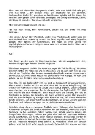 Wenn man mit einem Maschinengewehr schießt, sieht man tatsächlich sehr gut,
wen man tötet … Ein einziger Trost: Der ängstliche Ton der Stimmen.
Hoffnungslose Kinder! Ich ging dann an das Mikrofon, drückte auf den Knopf, der
mich mit dem ganzen Schiff verbindet, und sagte: ›Die Übung ist beendet, Kinder,
die Übung ist beendet.‹ Das ist normal nicht vorgesehen.
Aber ich war genauso bestürzt wie sie.«
»Es war noch etwas, Herr Kommandant, glaube ich. Der dritte Teil Ihres
Auftrags.«
»Ich komme darauf, Herr Präsident. Leider! Eine Viertelstunde später habe ich
entsprechend Ihrer Anweisung erneut das Wort ergriffen und etwa folgendes
gesagt: ›Hier spricht der Kommandant. Sie haben an einer Übung von
psychologischem Charakter teilgenommen, was es in unserer Marine bisher noch
nicht gegeben
178
hat. Daher werden auch die Ungehorsamkeiten, wie sie vorgekommen sind,
keinem nachgetragen werden. Sie sind vergessen.
Sie müssen vergessen bleiben. Sie waren sozusagen ein Teil der Übung. Verstehen
Sie mich richtig. Wir haben vor uns ein Phänomen, wie es auch noch nicht da war,
nämlich das friedliche, aber in unsern europäischen Ländern weder erlaubte noch
erwünschte Auftreten dieser Flotte voll Einwanderer vom Ganges. Ihr habt Zeit
gehabt, sie aus der Nähe zu betrachten und zu beurteilen.
Nun, Sie, wir, das Begleitschiff 322, wir sind als Kriegsschiff Versuchskaninchen.
Wahrscheinlich handelt es sich um eine neue Art moderner Kriegführung, bei
welcher der waffenlose Feind im Schutz seiner Armut angreift. Dieser Kriegsart
versuchen wir, uns anzupassen. Das ist die Aufgabe des Begleitschiffs 322. Und
nun müssen Sie sich vorstellen, diese Flotte habe die Absicht, bei uns in
Frankreich zu landen. Aus Gründen, die Ihnen vielleicht soeben klar geworden
sind, die aber die Regierung abwägen muß, könnte es sein, daß unsere Marine den
Befehl bekommt, sich dieser Schiffe zu bemächtigen, um sie zur Umkehr über den
Suezkanal nach Indien zu zwingen, das sie nie hätten verlassen dürfen.
Natürlich würde diese erzwungene Rückkehr unter Wahrung aller humanitären
Maßnahmen erfolgen, die Sie sich wünschen. Für den Ernstfall, wenn also unsere
Regierung es für angezeigt halten würde, zum Schutz unseres Landes die
Gangesflotte abzufangen, müssen wir jetzt eine weitere, besonders delikate
Übung durchführen, das heißt, einen Testfall erproben. Demzufolge werden in
einer Viertelstunde Marineinfanteristen und ein Kommando eingeschifft werden,
um das friedliche Abfangen eines Schiffes zu versuchen. Wenn der Versuch
gelingt, wird das Schiff sofort wieder geräumt. Es handelt sich also nur um eine
 