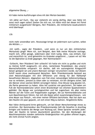 allgemeine Übung …‹
Ich habe meine Ausführungen etwa mit den Worten beendet:
›Ich zähle auf Euch.‹ Das war vielleicht ein wenig dürftig. Aber was hätte ich
sonst noch sagen sollen? Stellen Sie sich vor, ich hätte mich bei dieser Art Feind
militärisch ausgedrückt? Übrigens, Herr Präsident, die militärische Ausdrucksform
wird überhaupt
179
nicht mehr anwendbar sein. Heutzutage bringt sie jedermann zum Lachen, selbst
die Militärs …«
»Ich weiß«, sagte der Präsident, »und wenn es nur um den militärischen
Wortschatz ginge! Wenn ich, zum Beispiel, dem Volk meine Wünsche vortrage,
macht sich, offen gesagt, jedermann über mich lustig. Alles, was einfach, klar
und menschlich ist, wird gemeinhin ins Groteske umgeformt … Lassen wir es! Wie
ist die Operation zu Ende gegangen, Herr Kommandant?«
»Schlecht, Herr Präsident! Sehr schlecht! Ich hatte ein nicht zu großes und nicht
zu kleines Schiff ausgesucht, ein altes, namenloses Torpedoboot, das unserer
Mannschaftsstärke entsprach. Ich dachte, daß ein ausrangiertes Kriegsschiff
besser geeignet sei und unsere Matrosen weniger verunsichern würde. Auf diesem
Schiff waren etwa zweitausend Menschen. Mein Prisenkommando bestand aus
zwei Motorschaluppen mit drei Offizieren und vierzig für den Nahkampf
bewaffneten Männern. Abgesehen vom Fall einer notwendigen Selbstverteidigung
war es verboten, jemand zu töten oder zu verletzen. Ich bin übrigens sicher, daß
die Männer einen solchen Befehl verweigert hätten. Eine Minute lang glaubte ich,
die Partie gewonnen zu haben. Alles lief zunächst wie geschmiert. Sie haben am
Fuß der Kommandobrücke sofort einen Brückenkopf von etlichen Quadratmetern
gebildet. Die Menge war zurückgewichen und hat zugeschaut. Als aber meine
Männer auf die Türen und Treppenluken zugingen, die zur Kommandobrücke und
zum Maschinenraum führen, hat sich die Masse sofort zusammengeschlossen, ›wie
eine Mauer aus Fleisch‹, wie einer meiner Offiziere berichtete. Man hat dann aus
den Haufen ein paar gepackt, um sich einen Weg zu bahnen. Vergebliche Mühe.
Man hätte dreitausend Arme gebraucht, um bei dieser Menschenmenge etwas zu
erreichen. Der Kommandeur des Prisenkommandos ließ die Gewehre in Anschlag
bringen und forderte die Menge zum Rückzug auf. Diese Sprache versteht jeder.
Aber der Haufen ist keinen daumenbreit gewichen. Vor den Mündungen der
Maschinenpistolen standen zahlreiche Kindergesichter mit großen offenen Augen,
die nicht einmal Furcht zeigten.
180
 