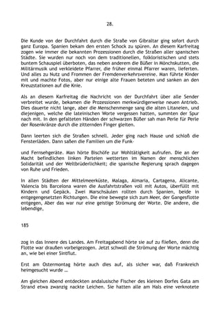 28.
Die Kunde von der Durchfahrt durch die Straße von Gibraltar ging sofort durch
ganz Europa. Spanien bekam den ersten Schock zu spüren. An diesem Karfreitag
zogen wie immer die bekannten Prozessionen durch die Straßen aller spanischen
Städte. Sie wurden nur noch von dem traditionellen, folkloristischen und stets
buntem Schauspiel überboten, das neben anderem die Büßer in Mönchskutten, die
Militärmusik und verkleidete Pfarrer, die früher einmal Pfarrer waren, lieferten.
Und alles zu Nutz und Frommen der Fremdenverkehrsvereine. Man führte Kinder
mit und machte Fotos, aber nur einige alte Frauen beteten und sanken an den
Kreuzstationen auf die Knie.
Als an diesem Karfreitag die Nachricht von der Durchfahrt über alle Sender
verbreitet wurde, bekamen die Prozessionen merkwürdigerweise neuen Antrieb.
Dies dauerte nicht lange, aber die Menschenmenge sang die alten Litaneien, und
diejenigen, welche die lateinischen Worte vergessen hatten, summten der Spur
nach mit. In den gefalteten Händen der schwarzen Büßer sah man Perle für Perle
der Rosenkränze durch die zitternden Finger gleiten.
Dann leerten sich die Straßen schnell. Jeder ging nach Hause und schloß die
Fensterläden. Dann saßen die Familien um die Funk–
und Fernsehgeräte. Man hörte Bischöfe zur Wohltätigkeit aufrufen. Die an der
Macht befindlichen linken Parteien wetterten im Namen der menschlichen
Solidarität und der Weltbrüderlichkeit; die spanische Regierung sprach dagegen
von Ruhe und Frieden.
In allen Städten der Mittelmeerküste, Malaga, Almaria, Cartagena, Alicante,
Valencia bis Barcelona waren die Ausfahrtstraßen voll mit Autos, überfüllt mit
Kindern und Gepäck. Zwei Marschsäulen rollten durch Spanien, beide in
entgegengesetzten Richtungen. Die eine bewegte sich zum Meer, der Gangesflotte
entgegen, Aber das war nur eine geistige Strömung der Worte. Die andere, die
lebendige,
185
zog in das Innere des Landes. Am Freitagabend hörte sie auf zu fließen, denn die
Flotte war draußen vorbeigezogen. Jetzt schwoll die Strömung der Worte mächtig
an, wie bei einer Sintflut.
Erst am Ostermontag hörte auch dies auf, als sicher war, daß Frankreich
heimgesucht wurde …
Am gleichen Abend entdeckten andalusische Fischer des kleinen Dorfes Gata am
Strand etwa zwanzig nackte Leichen. Sie hatten alle am Hals eine verknotete
 