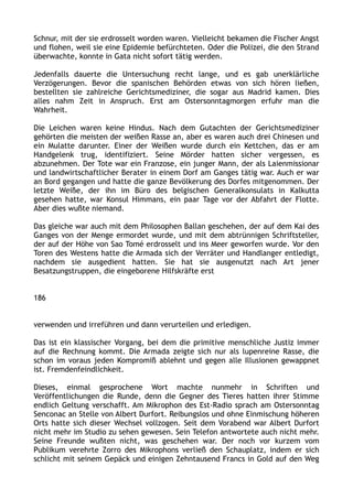 Schnur, mit der sie erdrosselt worden waren. Vielleicht bekamen die Fischer Angst
und flohen, weil sie eine Epidemie befürchteten. Oder die Polizei, die den Strand
überwachte, konnte in Gata nicht sofort tätig werden.
Jedenfalls dauerte die Untersuchung recht lange, und es gab unerklärliche
Verzögerungen. Bevor die spanischen Behörden etwas von sich hören ließen,
bestellten sie zahlreiche Gerichtsmediziner, die sogar aus Madrid kamen. Dies
alles nahm Zeit in Anspruch. Erst am Ostersonntagmorgen erfuhr man die
Wahrheit.
Die Leichen waren keine Hindus. Nach dem Gutachten der Gerichtsmediziner
gehörten die meisten der weißen Rasse an, aber es waren auch drei Chinesen und
ein Mulatte darunter. Einer der Weißen wurde durch ein Kettchen, das er am
Handgelenk trug, identifiziert. Seine Mörder hatten sicher vergessen, es
abzunehmen. Der Tote war ein Franzose, ein junger Mann, der als Laienmissionar
und landwirtschaftlicher Berater in einem Dorf am Ganges tätig war. Auch er war
an Bord gegangen und hatte die ganze Bevölkerung des Dorfes mitgenommen. Der
letzte Weiße, der ihn im Büro des belgischen Generalkonsulats in Kalkutta
gesehen hatte, war Konsul Himmans, ein paar Tage vor der Abfahrt der Flotte.
Aber dies wußte niemand.
Das gleiche war auch mit dem Philosophen Ballan geschehen, der auf dem Kai des
Ganges von der Menge ermordet wurde, und mit dem abtrünnigen Schriftsteller,
der auf der Höhe von Sao Tomé erdrosselt und ins Meer geworfen wurde. Vor den
Toren des Westens hatte die Armada sich der Verräter und Handlanger entledigt,
nachdem sie ausgedient hatten. Sie hat sie ausgenutzt nach Art jener
Besatzungstruppen, die eingeborene Hilfskräfte erst
186
verwenden und irreführen und dann verurteilen und erledigen.
Das ist ein klassischer Vorgang, bei dem die primitive menschliche Justiz immer
auf die Rechnung kommt. Die Armada zeigte sich nur als lupenreine Rasse, die
schon im voraus jeden Kompromiß ablehnt und gegen alle Illusionen gewappnet
ist. Fremdenfeindlichkeit.
Dieses, einmal gesprochene Wort machte nunmehr in Schriften und
Veröffentlichungen die Runde, denn die Gegner des Tieres hatten ihrer Stimme
endlich Geltung verschafft. Am Mikrophon des Est-Radio sprach am Ostersonntag
Senconac an Stelle von Albert Durfort. Reibungslos und ohne Einmischung höheren
Orts hatte sich dieser Wechsel vollzogen. Seit dem Vorabend war Albert Durfort
nicht mehr im Studio zu sehen gewesen. Sein Telefon antwortete auch nicht mehr.
Seine Freunde wußten nicht, was geschehen war. Der noch vor kurzem vom
Publikum verehrte Zorro des Mikrophons verließ den Schauplatz, indem er sich
schlicht mit seinem Gepäck und einigen Zehntausend Francs in Gold auf den Weg
 