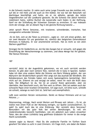 in die Schweiz machte. Er nahm auch seine junge Freundin aus den Antillen mit,
auf die er viel hielt und die auch an ihm klebte. Sie war bei der Botschaft von
Martinique beschäftigt und hatte, als er sie abholte, gerade das letzte
Siegesfähnchen auf die Landkarte gesteckt. Da die Schweiz wie üblich heimlich
mobilisiert hatte, wählte Durfort die Autostraße nach Süden in der Hoffnung,
Genf vor der Schließung der Schweizer Grenzen zu erreichen. Er war indessen
nicht der einzige, der an diesem Tag in die gleiche Richtung hastete …
Jetzt sprach Pierre Senconac, mit trockener, schneidender, ironischer, fast
unangenehm wirkender Stimme:
»Es ist Zeit, sich an die Toten zu erinnern«, sagte er. »Ich will einen grüßen, der
vor zwei Monaten für uns gestorben ist, nämlich den belgischen Generalkonsul
Himmans in Kalkutta. Er war anscheinend verrückt. Hat es nicht so von allen
Dächern gepfiffen?
Strengen Sie Ihr Gedächtnis an. Am Kai des Ganges hat er versucht, sich gegen die
Einschiffung der Menschenmenge zu stemmen, und diese Menge hat ihn getötet.
War Konsul Himmans
187
verrückt? Jetzt ist der Augenblick gekommen, wo wir auch verrückt werden
können. Es gibt aber noch weitere Tote, nämlich die in Gata in Spanien. Soeben
habe ich über eine andere Welle die Stimme von Boris Vilsberg gehört, der von
Märtyrern der Brüderlichkeit sprach! Hier zeigt sich das Ausmaß der Blindheit. Die
Kollaborateure des Feindes haben sich eures Spatzengehirns bemächtigt. Hört
nicht auf sie. Erkennt sie und verjagt sie selbst, wenn ihr noch die Kraft dazu
habt. Die Mißgeburt ist da. Sie ist an unserer Küste gestrandet, aber sie
überlebte. Man beschwört euch, die Tore weit zu öffnen. Dies tat soeben auch der
schwache Papst einer kranken Christenheit. Ich sage euch, ich bitte euch, schließt
sie schnell, solange es noch Zeit ist. Seid hart und unempfindlich.
Laßt eure weichen Herzen verstummen. Denkt an Konsul Himmans und an Luc
Notaras …«
Ostersonntag, mittags. Nach soviel Worten und Phrasen seit Jahren … Es ist, als
wollte man einen Fluß an der Mündung zwingen, zur Quelle zurückzukehren. Zu
spät! Zu spät! Auch das ist eine Erklärung. Wer versteht denn Senconac?
Bewundern wir das gute Volk bei seinen Bemühungen. Es will ein
niederdrückendes Gewicht hochheben, wie ein plötzlich zum Leben erwachter
Toter, den der einen Lichtblitz lang geöffnete Grabstein für immer in die ewige
Nacht zurückstößt.
Josiane sagte zu Marcel: »Hast Du die arabische Familie im fünften Stock
gesehen? Sie leben zu acht in zwei Zimmern. Ich frage mich, wie dabei die Buben
 
