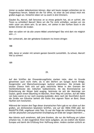 immer so sauber daherkommen können. Aber seit heute morgen schleichen sie im
Treppenhaus herum. Sobald ich die Tür öffne, ist einer da und schaut mich mit
großen Augen an. Immerhin leben wir zu zweit in drei Zimmern.
Glaubst Du, Marcel, daß Senconac an so etwas gedacht hat, als er aufrief, die
Türen zu schließen? Marcel! Wenn wir die Tür nicht schließen, werden wir nie
mehr unter uns allein sein. Es sei denn, wir ziehen in den fünften Stock in die
beiden Zimmer der Araber.
Aber wo sollen wir da alle unsere Möbel unterbringen? Das wird dort nie möglich
sein …!«
Der Lichtstrahl, den der gehobene Grabstein ins Innere dringen
188
läßt, bevor er wieder mit seinem ganzen Gewicht zurückfällt. Zu schwer, Marcel!
Viel zu schwer!
189
29.
Auf den Schiffen der Einwanderungsflotte starben viele, aber im Grunde
genommen auch nicht mehr, als in den Dörfern am Ganges durch Kriege,
Hungersnöte und Überschwemmungen laufend umkommen. Die Armada der
letzten Chance hielt sich auf ganz natürliche Weise In den Grenzen der
Sterblichkeitsrate des indischen Subkontinents. Da das Brennmaterial zur
Einäscherung der Körper bald ausging, bestreute sie seit der Meerenge von
Ceylon, gleich einem Däumling im Märchen, Ihren Weg mit Leichen. Auf der Höhe
von Gata waren es nur noch zwanzig Ausländer, denn nach der Durchfahrt durch
die Straße von Gibraltar behielt die Flotte ihre eigenen Toten an Bord. Diese
häuften sich inzwischen.
Während der letzten drei Tage dieser dramatischen Fahrt gab es vor allem auf den
großen, am dichtesteten besetzten Schiffen, wie auf der INDIA STAR oder der
KALKUTTA STAR, ungeheuer viele Tote. Es war die Folge der schlechten Ernährung
und der physischen und psychischen Erschöpfung am Ende der langen Überfahrt …
Man könnte auch annehmen, daß jene Kranken, die nur die Hoffnung um Leben
erhalten hat, in dem Augenblick ihren Geist aufgaben, als sie endlich die Küsten
Europas und damit die Erfüllung ihrer Hoffnung sahen. Andere starben schlicht an
 