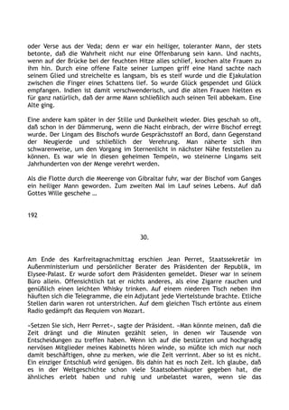 oder Verse aus der Veda; denn er war ein heiliger, toleranter Mann, der stets
betonte, daß die Wahrheit nicht nur eine Offenbarung sein kann. Und nachts,
wenn auf der Brücke bei der feuchten Hitze alles schlief, krochen alte Frauen zu
ihm hin. Durch eine offene Falte seiner Lumpen griff eine Hand sachte nach
seinem Glied und streichelte es langsam, bis es steif wurde und die Ejakulation
zwischen die Finger eines Schattens lief. So wurde Glück gespendet und Glück
empfangen. Indien ist damit verschwenderisch, und die alten Frauen hielten es
für ganz natürlich, daß der arme Mann schließlich auch seinen Teil abbekam. Eine
Alte ging.
Eine andere kam später in der Stille und Dunkelheit wieder. Dies geschah so oft,
daß schon in der Dämmerung, wenn die Nacht einbrach, der wirre Bischof erregt
wurde. Der Lingam des Bischofs wurde Gesprächsstoff an Bord, dann Gegenstand
der Neugierde und schließlich der Verehrung. Man näherte sich ihm
schwarenweise, um den Vorgang im Sternenlicht in nächster Nähe feststellen zu
können. Es war wie in diesen geheimen Tempeln, wo steinerne Lingams seit
Jahrhunderten von der Menge verehrt werden.
Als die Flotte durch die Meerenge von Gibraltar fuhr, war der Bischof vom Ganges
ein heiliger Mann geworden. Zum zweiten Mal im Lauf seines Lebens. Auf daß
Gottes Wille geschehe …
192
30.
Am Ende des Karfreitagnachmittag erschien Jean Perret, Staatssekretär im
Außenministerium und persönlicher Berater des Präsidenten der Republik, im
Elysee-Palast. Er wurde sofort dem Präsidenten gemeldet. Dieser war in seinem
Büro allein. Offensichtlich tat er nichts anderes, als eine Zigarre rauchen und
genüßlich einen leichten Whisky trinken. Auf einem niederen Tisch neben ihm
häuften sich die Telegramme, die ein Adjutant jede Viertelstunde brachte. Etliche
Stellen darin waren rot unterstrichen. Auf dem gleichen Tisch ertönte aus einem
Radio gedämpft das Requiem von Mozart.
»Setzen Sie sich, Herr Perret«, sagte der Präsident. »Man könnte meinen, daß die
Zeit drängt und die Minuten gezählt seien, in denen wir Tausende von
Entscheidungen zu treffen haben. Wenn ich auf die bestürzten und hochgradig
nervösen Mitglieder meines Kabinetts hören winde, so müßte ich mich nur noch
damit beschäftigen, ohne zu merken, wie die Zeit verrinnt. Aber so ist es nicht.
Ein einziger Entschluß wird genügen. Bis dahin hat es noch Zeit. Ich glaube, daß
es in der Weltgeschichte schon viele Staatsoberhäupter gegeben hat, die
ähnliches erlebt haben und ruhig und unbelastet waren, wenn sie das
 
