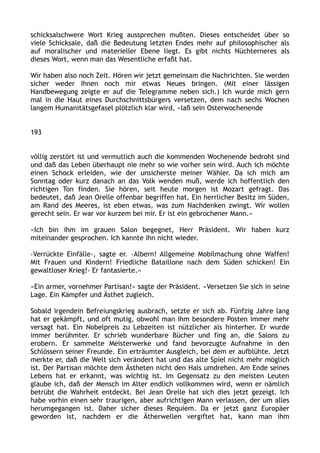 schicksalschwere Wort Krieg aussprechen mußten. Dieses entscheidet über so
viele Schicksale, daß die Bedeutung letzten Endes mehr auf philosophischer als
auf moralischer und materieller Ebene liegt. Es gibt nichts Nüchterneres als
dieses Wort, wenn man das Wesentliche erfaßt hat.
Wir haben also noch Zeit. Hören wir jetzt gemeinsam die Nachrichten. Sie werden
sicher weder Ihnen noch mir etwas Neues bringen. (Mit einer lässigen
Handbewegung zeigte er auf die Telegramme neben sich.) Ich wurde mich gern
mal in die Haut eines Durchschnittsbürgers versetzen, dem nach sechs Wochen
langem Humanitätsgefasel plötzlich klar wird, «laß sein Osterwochenende
193
völlig zerstört ist und vermutlich auch die kommenden Wochenende bedroht sind
und daß das Leben überhaupt nie mehr so wie vorher sein wird. Auch ich möchte
einen Schock erleiden, wie der unsicherste meiner Wähler. Da ich mich am
Sonntag oder kurz danach an das Volk wenden muß, werde ich hoffentlich den
richtigen Ton finden. Sie hören, seit heute morgen ist Mozart gefragt. Das
bedeutet, daß Jean Orelle offenbar begriffen hat. Ein herrlicher Besitz im Süden,
am Rand des Meeres, ist eben etwas, was zum Nachdenken zwingt. Wir wollen
gerecht sein. Er war vor kurzem bei mir. Er ist ein gebrochener Mann.«
»Ich bin ihm im grauen Salon begegnet, Herr Präsident. Wir haben kurz
miteinander gesprochen. Ich kannte ihn nicht wieder.
›Verrückte Einfälle‹, sagte er. ›Albern! Allgemeine Mobilmachung ohne Waffen!
Mit Frauen und Kindern! Friedliche Bataillone nach dem Süden schicken! Ein
gewaltloser Krieg!‹ Er fantasierte.«
»Ein armer, vornehmer Partisan!« sagte der Präsident. »Versetzen Sie sich in seine
Lage. Ein Kämpfer und Ästhet zugleich.
Sobald irgendein Befreiungskrieg ausbrach, setzte er sich ab. Fünfzig Jahre lang
hat er gekämpft, und oft mutig, obwohl man ihm besondere Posten immer mehr
versagt hat. Ein Nobelpreis zu Lebzeiten ist nützlicher als hinterher. Er wurde
immer berühmter. Er schrieb wunderbare Bücher und fing an, die Salons zu
erobern. Er sammelte Meisterwerke und fand bevorzugte Aufnahme in den
Schlössern seiner Freunde. Ein erträumter Ausgleich, bei dem er aufblühte. Jetzt
merkte er, daß die Welt sich verändert hat und das alte Spiel nicht mehr möglich
ist. Der Partisan möchte dem Ästheten nicht den Hals umdrehen. Am Ende seines
Lebens hat er erkannt, was wichtig ist. Im Gegensatz zu den meisten Leuten
glaube ich, daß der Mensch im Alter endlich vollkommen wird, wenn er nämlich
betrübt die Wahrheit entdeckt. Bei Jean Orelle hat sich dies jetzt gezeigt. Ich
habe vorhin einen sehr traurigen, aber aufrichtigen Mann verlassen, der um alles
herumgegangen ist. Daher sicher dieses Requiem. Da er jetzt ganz Europäer
geworden ist, nachdem er die Ätherwellen vergiftet hat, kann man ihm
 