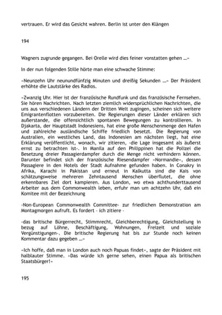 vertrauen. Er wird das Gesicht wahren. Berlin ist unter den Klängen
194
Wagners zugrunde gegangen. Bei Orelle wird dies feiner vonstatten gehen …«
In der nun folgenden Stille hörte man eine schwache Stimme:
»Neunzehn Uhr neunundfünfzig Minuten und dreißig Sekunden …« Der Präsident
erhöhte die Lautstärke des Radios.
»Zwanzig Uhr. Hier ist der französische Rundfunk und das französische Fernsehen.
Sie hören Nachrichten. Nach letzten ziemlich widersprüchlichen Nachrichten, die
uns aus verschiedenen Ländern der Dritten Welt zugingen, scheinen sich weitere
Emigrantenflotten vorzubereiten. Die Regierungen dieser Länder erklären sich
außerstande, die offensichtlich spontanen Bewegungen zu kontrollieren. In
Djakarta, der Hauptstadt Indonesiens, hat eine große Menschenmenge den Hafen
und zahlreiche ausländische Schiffe friedlich besetzt. Die Regierung von
Australien, ein westliches Land, das Indonesien am nächsten liegt, hat eine
Erklärung veröffentlicht, wonach, wir zitieren, ›die Lage insgesamt als äußerst
ernst zu betrachten ist‹. In Manila auf den Philippinen hat die Polizei die
Besetzung dreier Passagierdampfer durch die Menge nicht verhindern können.
Darunter befindet sich der französische Riesendampfer »Normandie«, dessen
Passagiere in den Hotels der Stadt Aufnahme gefunden haben. In Conakry in
Afrika, Karachi in Pakistan und erneut in Kalkutta sind die Kais von
schätzungsweise mehreren Zehntausend Menschen überflutet, die ohne
erkennbares Ziel dort kampieren. Aus London, wo etwa achthunderttausend
Arbeiter aus dem Commonwealth leben, erfuhr man um achtzehn Uhr, daß ein
Komitee mit der Bezeichnung
›Non-European Commonwealth Committee‹ zur friedlichen Demonstration am
Montagmorgen aufruft. Es fordert – ich zitiere –
›das britische Bürgerrecht, Stimmrecht, Gleichberechtigung, Gleichstellung in
bezug auf Löhne, Beschäftigung, Wohnungen, Freizeit und soziale
Vergünstigungen‹. Die britische Regierung hat bis zur Stunde noch keinen
Kommentar dazu gegeben …«
»Ich hoffe, daß man in London auch noch Papuas findet«, sagte der Präsident mit
halblauter Stimme. »Das würde ich gerne sehen, einen Papua als britischen
Staatsbürger!«
195
 