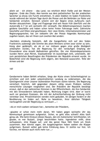 allein sei – ich zitiere – ›das Land, wo reichlich Milch fließe und der Westen
beginne‹. Ende des Zitats. Man konnte aus dem pathetischen Ton der arabischen
Sprecher so etwas wie Furcht entnehmen. In allen Städten im Süden Frankreichs
wurde während der letzten Tage durch die Presse und die Behörden zur Ruhe und
Solidarität ermahnt. Dennoch scheint sich der Beginn eines Aufbruchs nach
Norden abzuzeichnen. Züge und Flugzeuge sind seit heute früh überfüllt und die
Autostraße A 7 ist seit sechzehn Uhr verstopft. Die Möbeltransporteure machen
goldene Geschäfte und haben schon keine freien Fahrzeuge mehr. Zahlreiche
Geschäfte und Villen sind geschlossen. Herr Jean Orelle, Informationsminister und
Regierungssprecher, hat um siebzehn Uhr der Presse folgendes Kommuniqué
zugehen lassen, das wir Ihnen zum zweiten Mal senden:
›Nachdem eindeutig feststeht, daß die Gangesflotte sich auf den Süden
Frankreichs zubewegt (die Stimme des alten Ministers schien zwar sicher zu sein,
klang aber gedämpft, als ob er nur mühsam gegen eine große Müdigkeit
ankämpfen würde), hat die Regierung für den vorläufigen Empfang der
Einwanderer eine Anzahl Maßnahmen getroffen. Die vier Küstendepartements
wurden Herrn Jean Perret, Staatssekretär im Auswärtigen Amt, unterstellt, der
zum persönlichen Beauftragten des Präsidenten der Republik ernannt wurde. Im
Bedarfsfall wird die Regierung nicht zögern, den Notstand auszurufen. Teile der
Armee und der
197
Gendarmerie haben Befehl erhalten, längs der Küste einen Sicherheitsgürtel zu
errichten und sich jeder unkontrollierten Landung zu widersetzen, die das
Gleichgewicht einer unserer blühendsten Provinzen stören könnte. Die Regierung
versichert feierlich, daß gegenüber diesem völlig neuen Problem notfalls
menschliche Lösungen vorgesehen sind. Der Präsident der Republik bestätigt
erneut, daß er den zahlreichen Stimmen in der Öffentlichkeit, die ihre Solidarität
mit den Einwanderern bekundet haben, Rechnung tragen wird. Aber er warnt
auch vor gewissen Exzessen, die mit der Aufrechterhaltung der Ordnung nicht
vereinbar sind. Privatinitiativen werden nicht geduldet. Im übrigen fordert er die
Bevölkerung im Süden auf, Ruhe zu bewahren, ihrer üblichen Tätigkeit
nachzugehen und der Regierung zu vertrauen …‹«
»Als er mich soeben verlassen hat«, bemerkte der Präsident,
»glaubte er schon mein mehr daran. Wir haben gegen sechzehn Uhr das
Kommuniqué gemeinsam aufgesetzt. Sicher, es geht alles schnell! Alles läuft
genau ab. Wie beim Einsturz dieses Hauses, den ein italienischer Schriftsteller, ich
glaube, es war Buzzati, jüngst beschrieben hatte. Irgendeiner reißt, ohne
aufzupassen, eine Klappe auf, und das ganze Haus fällt Stück um Stück
zusammen. Man könnte sagen, die Ausgehungerten haben soeben die Klappe
aufgerissen. Buzzati selbst gab keine Erklärung dazu. Er stellte nur fest. Ich
fürchte, wir können auch nicht mehr tun …«
 