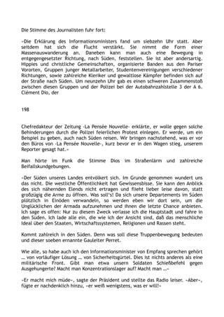 Die Stimme des Journalisten fuhr fort:
»Die Erklärung des Informationsministers fand um siebzehn Uhr statt. Aber
seitdem hat sich die Flucht verstärkt. Sie nimmt die Form einer
Massenauswanderung an. Daneben kann man auch eine Bewegung in
entgegengesetzter Richtung, nach Süden, feststellen. Sie ist aber andersartig.
Hippies und christliche Gemeinschaften, organisierte Banden aus den Pariser
Vororten, Gruppen junger Metallarbeiter, Studentenvereinigungen verschiedener
Richtungen, sowie zahlreiche Kleriker und gewaltlose Kämpfer befinden sich auf
der Straße nach Süden. Um neunzehn Uhr gab es einen schweren Zusammenstoß
zwischen diesen Gruppen und der Polizei bei der Autobahnzahlstelle 3 der A 6.
Clément Dio, der
198
Chefredakteur der Zeitung ›La Pensée Nouvelle‹ erklärte, er wolle gegen solche
Behinderungen durch die Polizei feierlichen Protest einlegen. Er werde, um ein
Beispiel zu geben, auch nach Süden reisen. Wir bringen nachstehend, was er vor
den Büros von ›La Pensée Nouvelle‹, kurz bevor er in den Wagen stieg, unserem
Reporter gesagt hat.«
Man hörte im Funk die Stimme Dios im Straßenlärm und zahlreiche
Beifallskundgebungen.
»Der Süden unseres Landes entvölkert sich. Im Grunde genommen wundert uns
das nicht. Die westliche Öffentlichkeit hat Gewissensbisse. Sie kann den Anblick
des sich nähernden Elends nicht ertragen und flieht lieber leise davon, statt
großzügig die Arme zu öffnen. Was soll‘s! Da sich unsere Departements im Süden
plötzlich in Einöden verwandeln, so werden eben wir dort sein, um die
Unglücklichen der Armada aufzunehmen und ihnen die letzte Chance anbieten.
Ich sage es offen: Nur zu diesem Zweck verlasse ich die Hauptstadt und fahre in
den Süden. Ich lade alle ein, die wie ich der Ansicht sind, daß das menschliche
Ideal über den Staaten, Wirtschaftssystemen, Religionen und Rassen steht.
Kommt zahlreich in den Süden. Denn was soll diese Truppenbewegung bedeuten
und dieser soeben ernannte Gauleiter Perret.
Wie alle, so habe auch ich den Informationsminister von Empfang sprechen gehört
… von vorläufiger Lösung … von Sicherheitsgürtel. Dies ist nichts anderes als eine
militärische Front. Gibt man etwa unsern Soldaten Schießbefehl gegen
Ausgehungerte? Macht man Konzentrationslager auf? Macht man …«
»Er macht mich müde«, sagte der Präsident und stellte das Radio leiser. »Aber«,
fügte er nachdenklich hinzu, »er weiß wenigstens, was er will!«
 