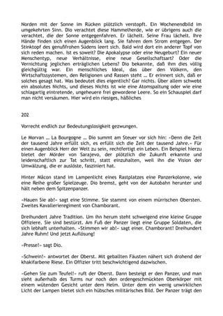 Norden mit der Sonne im Rücken plötzlich verstopft. Ein Wochenendbild im
umgekehrten Sinn. Dio verachtet diese Hammelherde, wie er übrigens auch die
verachtet, die der Sonne entgegenfahren. Er lächelt. Seine Frau lächelt. Ihre
Hände finden sich einen Augenblick lang. Sie fahren dem Strom entgegen. Der
Stinktopf des genußfrohen Südens leert sich. Bald wird dort ein anderer Topf von
sich reden machen. Ist es soweit? Die Apokalypse oder eine Neugeburt? Ein neuer
Menschentyp, neue Verhältnisse, eine neue Gesellschaftsart? Oder die
Vernichtung jeglichen erträglichen Lebens? Dio bekannte, daß ihm dies völlig
gleichgültig war. Ein menschliches Ideal, das über den Völkern, den
Wirtschaftssystemen, den Religionen und Rassen steht … Er erinnert sich, daß er
solches gesagt hat. Was bedeutet dies eigentlich? Gar nichts. Über allem schwebt
ein absolutes Nichts, und dieses Nichts ist wie eine Atomspaltung oder wie eine
schlagartig eintretende, ungeheuere frei gewordene Leere. So ein Schauspiel darf
man nicht versäumen. Hier wird ein riesiges, häßliches
202
Vorrecht endlich zur Bedeutungslosigkeit gezwungen.
Le Morvan … La Bourgogne … Dio summt am Steuer vor sich hin: »Denn die Zeit
der tausend Jahre erfüllt sich, es erfüllt sich die Zeit der tausend Jahre.« Für
einen Augenblick Herr der Welt zu sein, rechtfertigt ein Leben. Ein Beispiel hierzu
bietet der Mörder von Sarajevo, der plötzlich die Zukunft erkannte und
leidenschaftlich zur Tat schritt, statt einzuhalten, weil ihn die Vision der
Umwälzung, die er auslöste, fasziniert hat.
Hinter Mâcon stand im Lampenlicht eines Rastplatzes eine Panzerkolonne, wie
eine Reihe großer Spielzeuge. Dio bremst, geht von der Autobahn herunter und
hält neben dem Spitzenpanzer.
»Hauen Sie ab!« sagt eine Stimme. Sie stammt von einem mürrischen Obersten.
Zweites Kavallerieregiment von Chamborant.
Dreihundert Jahre Tradition. Um ihn herum steht schweigend eine kleine Gruppe
Offiziere. Sie sind bestürzt. Am Fuß der Panzer liegt eine Gruppe Soldaten, die
sich lebhaft unterhalten. »Stimmen wir ab!« sagt einer. Chamborant! Dreihundert
Jahre Ruhm! Und jetzt Auflösung!
»Presse!« sagt Dio.
»Schwein!« antwortet der Oberst. Mit geballten Fäusten nähert sich drohend der
khakifarbene Riese. Ein Offizier tritt beschwichtigend dazwischen.
»Gehen Sie zum Teufel!« ruft der Oberst. Dann besteigt er den Panzer, und man
sieht außerhalb des Turms nur noch den ordengeschmückten Oberkörper mit
einem wütenden Gesicht unter dem Helm. Unter dem ein wenig unwirklichen
Licht der Lampen bietet sich ein hübsches militärisches Bild. Der Panzer trägt den
 