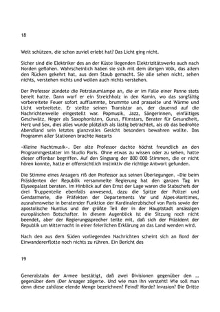 18
Welt schützen, die schon zuviel erlebt hat? Das Licht ging nicht.
Sicher sind die Elektriker des an der Küste liegenden Elektrizitätswerks auch nach
Norden geflohen. Wahrscheinlich haben sie sich mit dem übrigen Volk, das allem
den Rücken gekehrt hat, aus dem Staub gemacht. Sie alle sehen nicht, sehen
nichts, verstehen nichts und wollen auch nichts verstehen.
Der Professor zündete die Petroleumlampe an, die er im Falle einer Panne stets
bereit hatte. Dann warf er ein Streichholz in den Kamin, wo das sorgfältig
vorbereitete Feuer sofort aufflammte, brummte und prasselte und Wärme und
Licht verbreitete. Er stellte seinen Transistor an, der dauernd auf die
Nachrichtenwelle eingestellt war. Popmusik, Jazz, Sängerinnen, einfältiges
Geschwätz, Neger als Saxophonisten, Gurus, Filmstars, Berater für Gesundheit,
Herz und Sex, dies alles wurde plötzlich als lästig betrachtet, als ob das bedrohte
Abendland sein letztes glanzvolles Gesicht besonders bewahren wollte. Das
Programm aller Stationen brachte Mozarts
»Kleine Nachtmusik«. Der alte Professor dachte höchst freundlich an den
Programmgestalter im Studio Paris. Ohne etwas zu wissen oder zu sehen, hatte
dieser offenbar begriffen. Auf den Singsang der 800 000 Stimmen, die er nicht
hören konnte, hatte er offensichtlich instinktiv die richtige Antwort gefunden.
Die Stimme eines Ansagers riß den Professor aus seinen Überlegungen. »Die beim
Präsidenten der Republik versammelte Regierung hat den ganzen Tag im
Elyseepalast beraten. Im Hinblick auf den Ernst der Lage waren die Stabschefs der
drei Truppenteile ebenfalls anwesend, dazu die Spitze der Polizei und
Gendarmerie, die Präfekten der Departements Var und Alpes-Maritimes,
ausnahmsweise in beratender Funktion der Kardinalerzbischof von Paris sowie der
apostolische Nuntius und der größte Teil der in der Hauptstadt ansässigen
europäischen Botschafter. In diesem Augenblick ist die Sitzung noch nicht
beendet, aber der Regierungssprecher teilte mit, daß sich der Präsident der
Republik um Mitternacht in einer feierlichen Erklärung an das Land wenden wird.
Nach den aus dem Süden vorliegenden Nachrichten scheint sich an Bord der
Einwandererflotte noch nichts zu rühren. Ein Bericht des
19
Generalstabs der Armee bestätigt, daß zwei Divisionen gegenüber den …
gegenüber dem (Der Ansager zögerte. Und wie man ihn versteht! Wie soll man
denn diese zahllose elende Menge bezeichnen? Feind? Horde? Invasion? Die Dritte
 