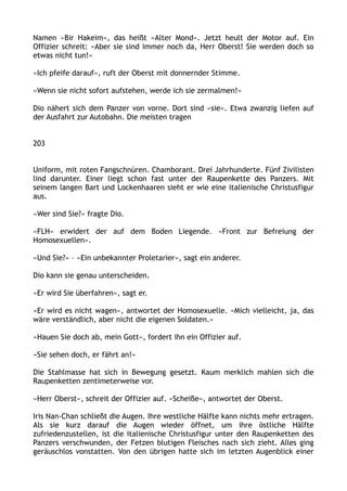 Namen »Bir Hakeim«, das heißt »Alter Mond«. Jetzt heult der Motor auf. Ein
Offizier schreit: »Aber sie sind immer noch da, Herr Oberst! Sie werden doch so
etwas nicht tun!«
»Ich pfeife darauf«, ruft der Oberst mit donnernder Stimme.
»Wenn sie nicht sofort aufstehen, werde ich sie zermalmen!«
Dio nähert sich dem Panzer von vorne. Dort sind »sie«. Etwa zwanzig liefen auf
der Ausfahrt zur Autobahn. Die meisten tragen
203
Uniform, mit roten Fangschnüren. Chamborant. Drei Jahrhunderte. Fünf Zivilisten
lind darunter. Einer liegt schon fast unter der Raupenkette des Panzers. Mit
seinem langen Bart und Lockenhaaren sieht er wie eine italienische Christusfigur
aus.
»Wer sind Sie?« fragte Dio.
»FLH« erwidert der auf dem Boden Liegende. »Front zur Befreiung der
Homosexuellen«.
»Und Sie?« – »Ein unbekannter Proletarier«, sagt ein anderer.
Dio kann sie genau unterscheiden.
»Er wird Sie überfahren«, sagt er.
»Er wird es nicht wagen«, antwortet der Homosexuelle. »Mich vielleicht, ja, das
wäre verständlich, aber nicht die eigenen Soldaten.«
»Hauen Sie doch ab, mein Gott«, fordert ihn ein Offizier auf.
»Sie sehen doch, er fährt an!«
Die Stahlmasse hat sich in Bewegung gesetzt. Kaum merklich mahlen sich die
Raupenketten zentimeterweise vor.
»Herr Oberst«, schreit der Offizier auf. »Scheiße«, antwortet der Oberst.
Iris Nan-Chan schließt die Augen. Ihre westliche Hälfte kann nichts mehr ertragen.
Als sie kurz darauf die Augen wieder öffnet, um ihre östliche Hälfte
zufriedenzustellen, ist die italienische Christusfigur unter den Raupenketten des
Panzers verschwunden, der Fetzen blutigen Fleisches nach sich zieht. Alles ging
geräuschlos vonstatten. Von den übrigen hatte sich im letzten Augenblick einer
 