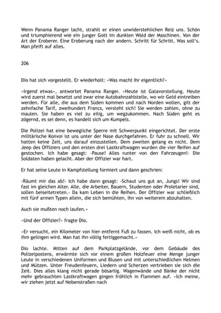 Wenn Panama Ranger lacht, strahlt er einen unwiderstehlichen Reiz uns. Schön
und triumphierend wie ein junger Gott im dunklen Wald der Maschinen. Von der
Art der Eroberer. Eine Eroberung nach der andern. Schritt für Schritt. Was soll‘s.
Man pfeift auf alles.
206
Dio hat sich vorgestellt. Er wiederholt: »Was macht Ihr eigentlich?«
»Irgend etwas«, antwortet Panama Ranger. »Heute ist Galavorstellung. Heute
wird zuerst mal besetzt und zwar eine Autobahnzahlstelle, wo wir Geld eintreiben
werden. Für alle, die aus dem Süden kommen und nach Norden wollen, gilt der
zehnfache Tarif, zweihundert Francs, versteht sich! Sie werden zahlen, ohne zu
maulen. Sie haben es viel zu eilig, um wegzukommen. Nach Süden geht es
zögernd, es sei denn, es handelt sich um Kumpels.
Die Polizei hat eine bewegliche Sperre mit Schwerpunkt eingerichtet. Der erste
militärische Konvoi ist uns unter der Nase durchgefahren. Er fuhr zu schnell. Wir
hatten keine Zeit, uns darauf einzustellen. Dem zweiten gelang es nicht. Dem
Jeep des Offiziers und den ersten drei Lastkraftwagen wurden die vier Reifen auf
gestochen. Ich habe gesagt: ›Pause! Alles runter von den Fahrzeugen!‹ Die
Soldaten haben gelacht. Aber der Offizier war hart.
Er hat seine Leute in Kampfstellung formiert und dann geschrien:
›Räumt mir das ab!‹ Ich habe dann gesagt: ›Schaut uns gut an, Jungs! Wir sind
fast im gleichen Alter. Alle, die Arbeiter, Bauern, Studenten oder Proletarier sind,
sollen beiseitetreten.‹ Da kam Leben in die Reihen. Der Offizier war schließlich
mit fünf armen Typen allein, die sich bemühten, ihn von weiterem abzuhalten.
Auch sie mußten noch laufen.«
»Und der Offizier?« fragte Dio.
»Er versucht, ein Kilometer von hier entfernt Fuß zu fassen. Ich weiß nicht, ob es
ihm gelingen wird. Man hat ihn völlig fertiggemacht.«
Dio lachte. Mitten auf dem Parkplatzgelände, vor dem Gebäude des
Polizeipostens, erwärmte sich vor einem großen Holzfeuer eine Menge junger
Leute in verschiedenen Uniformen und Blusen und mit unterschiedlichen Helmen
und Mützen. Unter Freudenfeuern, Liedern und Scherzen vertrieben sie sich die
Zeit. Dies alles klang nicht gerade bösartig. Wagenwände und Bänke der nicht
mehr gebrauchten Lastkraftwagen gingen fröhlich in Flammen auf. »Ich meine,
wir ziehen jetzt auf Nebenstraßen nach
 
