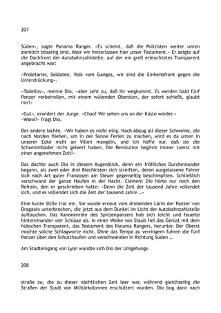 207
Süden«, sagte Panama Ranger. »Es scheint, daß die Polizisten weiter unten
ziemlich bösartig sind. Aber wir hinterlassen hier unser Testament.« Er zeigte auf
die Dachfront der Autobahnzahlstelle, auf der ein grell erleuchtetes Transparent
angebracht war:
»Proletarier, Soldaten, Volk vom Ganges, wir sind die Einheitsfront gegen die
Unterdrückung«.
»Tadellos«, meinte Dio, »aber seht zu, daß Ihr wegkommt. Es werden bald fünf
Panzer vorbeirollen, mit einem wütenden Obersten, der sofort schießt, glaubt
mir!«
»Gut«, erwidert der Junge. »Chao! Wir sehen uns an der Küste wieder.«
»Wann?« fragt Dio.
Der andere lachte. »Wir haben es nicht eilig. Nach Abzug all dieser Schweine, die
nach Norden fliehen, um in der Sonne Ferien zu machen, wird es da unten in
unserer Ecke nicht an Villen mangeln, und ich hoffe nur, daß sie die
Schwimmbäder nicht geleert haben. Die Revolution beginnt immer zuerst mit
einer angenehmen Zeit!«
Das dachte auch Dio in diesem Augenblick, denn ein fröhliches Durcheinander
begann, als zwei oder drei Blechkisten sich streiften, deren ausgelassene Fahrer
sich nach Art guter Franzosen am Steuer gegenseitig beschimpften. Schließlich
verschwand der ganze Haufen in der Nacht. Clément Dio hörte nur noch den
Refrain, den er geschrieben hatte: »Denn die Zeit der tausend Jahre vollendet
sich, und es vollendet sich die Zeit der tausend Jahre …«
Eine kurze Stille trat ein. Sie wurde erneut vom drohenden Lärm der Panzer von
Dragasès unterbrochen, die jetzt aus dem Dunkel im Licht der Autobahnzahlstelle
auftauchen. Das Kanonenrohr des Spitzenpanzers hob sich leicht und feuerte
hintereinander vier Schüsse ab. In einer Wolke von Staub fiel das Gerüst mit dem
hübschen Transparent, das Testament des Panama Rangers, herunter. Der Oberst
mochte solche Schlagworte nicht. Ohne das Tempo zu verringern fuhren die fünf
Panzer über den Schutthaufen und verschwanden in Richtung Süden …
Am Stadteingang von Lyon wandte sich Dio der Umgehungs-
208
straße zu, die zu dieser nächtlichen Zeit leer war, während gleichzeitig die
Straßen der Stadt von Militärkolonnen erschüttert wurden. Dio bog dann nach
 