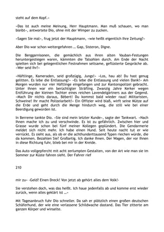 steht auf dem Kopf.«
»Das ist auch meine Meinung, Herr Hauptmann. Man muß schauen, wo man
bleibt«, antwortete Dio, ohne mit der Wimper zu zucken.
»Sagen Sie mal«, frug jetzt der Hauptmann, »wie heißt eigentlich Ihre Zeitung?«
Aber Dio war schon weitergefahren … Gap, Sisteron, Digne.
Die Berggarnisonen, die gemächlich aus ihren alten Vauban-Festungen
heruntergestiegen waren, kämmten die Talsohlen durch. Am Ende der Nacht
spielten sich bei gelegentlichen Festnahmen seltsame, geflüsterte Gespräche ab.
»Wer seid Ihr?«
»Häftlinge, Kameraden, seid großzügig, Jungs!« »Los, hau ab! Du hast genug
gelitten. Es lebe die Entlassung!« »Es lebe die Entlassung und vielen Dank!« Am
Morgen wurden nur vier Häftlinge eingefangen und zur Kantonspolizei gebracht.
Unter ihnen war ein berüchtigter Sträfling. Zwanzig Jahre Kerker wegen
Entführung der kleinen Tochter eines reichen Lavendelgärtners aus der Gegend.
»Mach Dir nichts daraus, Bébert! Du kommst bald wieder raus! Militaristen,
Schweine! Ihr macht Polizeiarbeit!« Ein Offizier wird blaß, wirft seine Mütze auf
die Erde und geht durch die Menge hindurch weg, die still wie bei einer
Beerdigung geworden ist.
In Berreme tankte Dio. »Sie sind mein letzter Kunde«, sagte der Tankwart. »Nach
Ihnen mache ich zu und verschwinde. Es ist zu gefährlich. Zwischen hier und
Grasse wurde schon bei fünf meiner Kollegen geplündert. Die Gendarmerie
meldet sich nicht mehr. Ich habe einen Hund. Seit heute nacht tut er wie
verrückt. Es sieht aus, als ob er die achthunderttausend Typen riechen würde, die
da kommen. Bezahlen Sie? Großartig. Ich danke Ihnen. Der Wagen, der vor Ihnen
in diese Richtung fuhr, blieb bei mir in der Kreide.
Das Auto vollgepfercht mit acht zerlumpten Gestalten, von der Art wie man sie im
Sommer zur Küste fahren sieht. Der Fahrer rief
210
mir zu« ›Geld? Einen Dreck! Von jetzt ab gehört alles dem Volk!‹
Sie verstehen doch, was das heißt. Ich haue jedenfalls ab und komme erst wieder
zurück, wenn alles geklärt ist …«
Mit Tagesanbruch fuhr Dio schneller. Da sah er plötzlich einen großen deutschen
Schäferhund, der wie eine verlassene Schildwache dastand. Das Tier zitterte am
ganzen Körper und winselte.
 