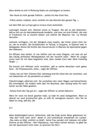 Dann drehte es sich in Richtung Süden um und begann zu heulen.
»Der Hund ist nicht gerade fröhlich«, stellte Iris Nan-Chan fest.
»Fahre weiter, Liebster, sonst verdirbt mir das Mistvieh den ganzen Tag …«
Auf dem Paß von La Faye gab es erneut einen Aufenthalt.
Lastwagen stauten sich. Diesmal waren es Truppen. Dio sah an den Abzeichen,
daß es sich um ein Marinekommando handelte, und zwar um eine Einheit, die man
in Frankreich nie zu Gesicht bekam und welche die Reporter von »La Pensée
Nouvelle«
weltweit verfolgten, mit der Zähigkeit eines Insekts, das hinter einem Stier her
ist, der es ernährt. Bei Strafaktionen im Tschad, in Guayana, in Djibouti oder in
Madagaskar diente die Einheit den Gouverneuren in Übersee als Speerspitze gegen
den Volkszorn.
Ein Offizier kam herbei. Er war höflich und von einer Eleganz, wie man sie auf
den häufig zerfetzten Werbeplakaten mit der Inschrift sieht: »Wenn Ihr jungen
Leute noch für ein Ideal begeistert seid, dann meldet Euch oder dient freiwillig
länger …«
Dio konnte sich offenbar nicht vorstellen, daß es solche Menschen noch geben
kann. »Ihr Presseausweis, bitte«, sagte der Offizier.
»Schau mal an! Herr Clément Dio! Jahrelang sind Sie schon bei uns verachtet, und
nun bekommen wir Sie persönlich zu sehen!«
Fallschirmjäger näherten sich, Sie umstellten den roten Wagen und betrachteten
Dio schweigend. Sie wußten wohl über ihn Bescheid, aber bislang hatte ihn noch
keiner aus der Nähe gesehen.
»Schaut Euch den Typ gut an«, sagte der Offizier zu seinen Männern.
Wenn Ihr noch nie Dreck gesehen habt, so habt Ihr jetzt Gelegenheit. Wenn es
überall nur noch Armleuchter gibt, so wißt Ihr wenigstens warum!« Sein Ton ist
dabei so ruhig, daß Dio, der
211
diese Kaltblütigkeit kennt, befürchtet, daß das Ende seiner Reise gekommen ist.
»Das darf nicht wahr sein!« denkt er und unterdrückt krampfhaft ein Lachen.
»Das wäre zu blöd, wirklich zu blöd!« Seine Frau wendet sich indessen mit süßer
Stimme an den Offizier. »Herr Diplodocus, man hätte meinen können, es gäbe Sie
seit der Quartärzeit nicht mehr, so sprechen Sie hier!«
 