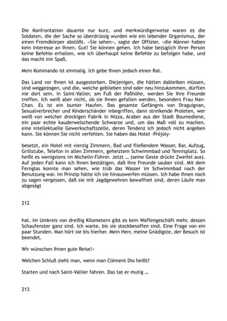 Die Konfrontation dauerte nur kurz, und merkwürdigerweise waren es die
Soldaten, die der Sache so überdrüssig wurden wie ein lebender Organismus, der
einen Fremdkörper abstößt. »Sie sehen«, sagte der Offizier, »die Männer haben
kein Interesse an Ihnen. Gut! Sie können gehen. Ich habe bezüglich Ihrer Person
keine Befehle erhalten, wie ich überhaupt keine Befehle zu befolgen habe, und
das macht mir Spaß.
Mein Kommando ist einmalig. Ich gebe Ihnen jedoch einen Rat.
Das Land vor Ihnen ist ausgestorben. Diejenigen, die hätten dableiben müssen,
sind weggezogen, und die, welche geblieben sind oder neu hinzukommen, dürften
nie dort sein. In Saint-Vallier, am Fuß der Paßhöhe, werden Sie Ihre Freunde
treffen. Ich weiß aber nicht, ob sie Ihnen gefallen werden, besonders Frau Nan-
Chan. Es ist ein bunter Haufen. Das gesamte Gefängnis von Draguignan,
Sexualverbrecher und Kinderschänder inbegriffen, dann streikende Proleten, wer
weiß von welcher dreckigen Fabrik in Nizza, Araber aus der Stadt Boumediene,
ein paar echte kauderwelschende Schwarze und, um das Maß voll zu machen,
eine intellektuelle Gewerkschaftszelle, deren Tendenz ich jedoch nicht angeben
kann. Sie können Sie nicht verfehlen. Sie haben das Hotel ›Préjoly‹
besetzt, ein Hotel mit vierzig Zimmern, Bad und fließendem Wasser, Bar, Aufzug,
Grillstube, Telefon in allen Zimmern, geheiztem Schwimmbad und Tennisplatz. So
heißt es wenigstens im Michelin-Führer. Jetzt … (seine Geste drückt Zweifel aus).
Auf jeden Fall kann ich Ihnen bestätigen, daß Ihre Freunde sauber sind. Mit dem
Fernglas konnte man sehen, wie trüb das Wasser im Schwimmbad nach der
Benutzung war. Im Prinzip hätte ich sie hinauswerfen müssen. Ich habe Ihnen noch
zu sagen vergessen, daß sie mit Jagdgewehren bewaffnet sind, deren Läufe man
abgesägt
212
hat. Im Umkreis von dreißig Kilometern gibt es kein Waffengeschäft mehr, dessen
Schaufenster ganz sind. Ich warte, bis sie stockbesoffen sind. Eine Frage von ein
paar Stunden. Man hört sie bis hierher. Mein Herr, meine Gnädigste, der Besuch ist
beendet.
Wir wünschen Ihnen gute Reise!«
Welchen Schluß zieht man, wenn man Clément Dio heißt?
Starten und nach Saint-Vallier fahren. Das tat er mutig …
213
 