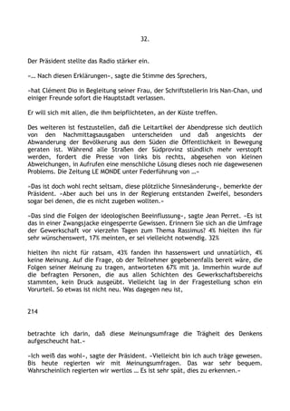 32.
Der Präsident stellte das Radio stärker ein.
»… Nach diesen Erklärungen«, sagte die Stimme des Sprechers,
»hat Clément Dio in Begleitung seiner Frau, der Schriftstellerin Iris Nan-Chan, und
einiger Freunde sofort die Hauptstadt verlassen.
Er will sich mit allen, die ihm beipflichteten, an der Küste treffen.
Des weiteren ist festzustellen, daß die Leitartikel der Abendpresse sich deutlich
von den Nachmittagsausgaben unterscheiden und daß angesichts der
Abwanderung der Bevölkerung aus dem Süden die Öffentlichkeit in Bewegung
geraten ist. Während alle Straßen der Südprovinz stündlich mehr verstopft
werden, fordert die Presse von links bis rechts, abgesehen von kleinen
Abweichungen, in Aufrufen eine menschliche Lösung dieses noch nie dagewesenen
Problems. Die Zeitung LE MONDE unter Federführung von …«
»Das ist doch wohl recht seltsam, diese plötzliche Sinnesänderung«, bemerkte der
Präsident. »Aber auch bei uns in der Regierung entstanden Zweifel, besonders
sogar bei denen, die es nicht zugeben wollten.«
»Das sind die Folgen der ideologischen Beeinflussung«, sagte Jean Perret. »Es ist
das in einer Zwangsjacke eingesperrte Gewissen. Erinnern Sie sich an die Umfrage
der Gewerkschaft vor vierzehn Tagen zum Thema Rassimus? 4% hielten ihn für
sehr wünschenswert, 17% meinten, er sei vielleicht notwendig. 32%
hielten ihn nicht für ratsam, 43% fanden ihn hassenswert und unnatürlich, 4%
keine Meinung. Auf die Frage, ob der Teilnehmer gegebenenfalls bereit wäre, die
Folgen seiner Meinung zu tragen, antworteten 67% mit ja. Immerhin wurde auf
die befragten Personen, die aus allen Schichten des Gewerkschaftsbereichs
stammten, kein Druck ausgeübt. Vielleicht lag in der Fragestellung schon ein
Vorurteil. So etwas ist nicht neu. Was dagegen neu ist,
214
betrachte ich darin, daß diese Meinungsumfrage die Trägheit des Denkens
aufgescheucht hat.«
»Ich weiß das wohl«, sagte der Präsident. »Vielleicht bin ich auch träge gewesen.
Bis heute regierten wir mit Meinungsumfragen. Das war sehr bequem.
Wahrscheinlich regierten wir wertlos … Es ist sehr spät, dies zu erkennen.«
 