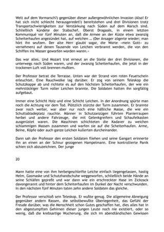Welt auf dem Vormarsch?) gegenüber dieser außergewöhnlichen Invasion (Also! Er
hat sich nicht schlecht herausgeredet!) bereitstehen und drei Divisionen trotz
Transportschwierigkeiten zur Verstärkung nach Süden auf dem Marsch sind.
Schließlich kündete der Stabschef, Oberst Dragasès, in einem letzten
Kommuniqué vor fünf Minuten an, daß die Armee an der Küste etwa zwanzig
Scheiterhaufen angezündet hat, auf welchen … (Der Ansager zögerte wieder; man
hört ihn seufzen. Der alte Herr glaubt sogar, die Worte »mein Gott« zu
vernehmen) auf denen Tausende von Leichen verbrannt werden, die von den
Schiffen ins Wasser geworfen worden waren.«
Das war alles. Und Mozart trat erneut an die Stelle der drei Divisionen, die
unterwegs nach Süden waren, und der zwanzig Scheiterhaufen, die jetzt in der
trockenen Luft voll brennen mußten.
Der Professor betrat die Terrasse. Unten war der Strand vom roten Feuerschein
erleuchtet. Eine Rauchwolke lag darüber. Er zog von seinem Teleskop die
Schutzkappe ab und richtete es auf den höchsten Scheiterhaufen, der wie ein
mehrstöckiger Turm voller Leichen brannte. Die Soldaten hatten ihn sorgfältig
aufgebaut.
Immer eine Schicht Holz und eine Schicht Leichen. In der Anordnung spürte man
noch die Achtung vor dem Tod. Plötzlich stürzte der Turm zusammen. Er brannte
zwar noch weiter, war aber nur noch eine häßliche Masse, die wie ein
Schuttabladeplatz rauchte. Männer in Schutzanzügen führten Planierraupen
herbei und andere Fahrzeuge, die mit Gelenkgreifern und Schaufelkasten
ausgerüstet waren. Die Maschinen schichteten die Kadaver zu weichen
schlammigen Massen zusammen und warfen sie auf die Scheiterhaufen. Arme,
Beine, Köpfe oder auch ganze Leichen kullerten durcheinander.
Dann sah der Professor den ersten Soldaten fliehen und seine Gangart erinnerte
ihn an einen an der Schnur gezogenen Hampelmann. Eine kontrollierte Panik
schien sich abzuzeichnen. Der junge
20
Mann hatte eine von ihm herbeigeschleifte Leiche einfach liegengelassen, hastig
Helm, Gasmaske und Schutzhandschuhe weggeworfen, schließlich beide Hände an
seine Schläfen gepreßt und war dann wie ein erschreckter Hase im Zickzack
davongerannt und hinter dem Scheiterhaufen im Dunkel der Nacht verschwunden.
In den nächsten fünf Minuten taten zehn andere Soldaten das gleiche.
Der Professor verschloß sein Teleskop. Er wußte genug. Die allgemeine Abneigung
gegenüber andern Rassen, die selbstbewußte Überlegenheit, das Gefühl der
Freude darüber, was die Menschheit schon Gutes geschaffen hat, dies alles hat in
den abgestumpften Gehirnen dieser jungen Leute noch nie existiert, oder so
wenig, daß die krebsartige Wucherung, die sich im abendländischen Gewissen
 