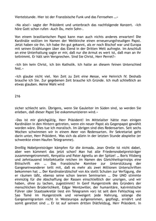 Viertelstunde. Hier ist der Französische Funk und das Fernsehen …«
»Na also!« sagte der Präsident und unterbrach das nachfolgende Konzert. »Ich
höre Gott schon rufen ›Auch Du, mein Sohn‹.
Von einem brasilianischen Papst kann man auch nichts anderes erwarten! Die
Kardinäle wollten im Namen der Weltkirche einen erneuerungsfreudigen Papst.
Jetzt haben sie ihn. Ich habe ihn gut gekannt, als er noch Bischof war und Europa
mit seinen Erzählungen über das Elend in der Dritten Welt aufregte. Im Anschluß
an eine Unterhaltung sagte er mir, daß nur die Armut es wert ist, daß man an ihr
teilnimmt. Er hält sein Versprechen. Sind Sie Christ, Herr Perret?«
»Ich bin kein Christ, ich bin Katholik. Ich halte an diesem feinen Unterschied
fest.«
»Ich glaube nicht viel. Von Zeit zu Zeit eine Messe, wie Heinrich IV. Deshalb
brauche ich Sie. Zur gegebenen Zeit brauche ich Gründe. Ich muß schließlich an
etwas glauben. Meine Wahl wird
216
sicher schlecht sein. Übrigens, wenn Sie Gauleiter im Süden sind, so werden Sie
erleben, daß dieser Papst Sie exkommunizieren wird.«
»Das ist mir gleichgültig, Herr Präsident! Im Mittelalter hätte man einigen
Kardinälen in den Hintern getreten, wenn ein neuer Papst als Gegenpapst gewählt
worden wäre. Dies tue ich moralisch. Im übrigen sind dies Redensarten. Seit sechs
Wochen schwimmen wir in einem Meer von Redensarten. Ihr Sekretariat geht
darin unter, Herr Präsident. Was sich da allein in der letzten Stunde abspielte (er
schwenkte einen Haufen Telegramme).
Dreißig Nobelpreisträger kämpfen für die Armada. Jean Orelle ist nicht dabei,
aber wen kümmert das jetzt schon? Man hat alle Friedensnobelpreisträger
zusammengetrommelt, Kenyatta und Pater Agnellu an der Spitze! … Boris Vilsberg
und zehntausend Intellektuelle reichen im Namen des Gleichheitsprinzips eine
Bittschrift ein … Das französische Komitee zur Unterstützung der
Gangeseinwanderer teilt mit, daß es mehr als zwei Millionen Unterschriften
bekommen hat … Der Kardinalerzbischof von Aix stellt Schulen zur Verfügung, die
er räumen läßt, ebenso seine schon leeren Seminarien … Die UNO stimmte
einmütig für die Abschaffung der Rassen einschließlich der unsrigen, und wir
haben, ohne zu lachen, zugestimmt! In Genf Hungerstreik des Gründers der
menschlichen Brüderlichkeit. Edgar Wentzwiller, der humanitäre, kalvinistische
Führer (der Staatssekretär liest ein Telegramm vor) ist seit dem Fehlschlag von
Sao Tomé im Hungerstreik und verweigert jede Nahrung, solange die
Gangesemigranten nicht in Westeuropa aufgenommen, gepflegt, ernährt und
somit gerettet sind … Er ist auf seinem dritten Diätfeldzug, Herr Präsident. In
 