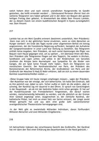 welch hohem Alter und nach wieviel unendlichen Hungerstreiks ist Gandhi
gestorben, das heißt ermordet worden! … Zehntausend Personen (Perret liest ein
weiteres Telegramm vor) haben gefastet und in der Abtei von Boquen den ganzen
heiligen Freitag über gebetet, in Anwesenheit des Abbés Dom Vincent Laréole,
der zu diesem Zweck von einem buddhistischen Kongreß in Kyoto zurückgekehrt
war. Dom Vincent
217
Laréole hat an ein Wort Gandhis erinnert (bestimmt unsterblich, Herr Präsident):
›Kann man sich in der göttlichen Sonne erwärmen, wenn so viele Menschen an
Hunger sterben?‹ Am Ende des Tages wurde unter allgemeinem Beifall ein Antrag
angenommen, der die französische Regierung auffordert, bezüglich der Aufnahme
der Gangeseinwanderer in unser Land klar Stellung zu beziehen. Das Telegramm
enthält keine Angaben, Herr Präsident, ob nach soviel Kasteiungen die Pilger von
Boquen nach Hause gegangen sind, um zu speisen … Ich überlasse Ihnen den Rest,
Herr Präsident (die Telegramme fliegen auf den Teppich). Sie wedeln in Kirchen,
Syndikaten und Ligen umher, und selbst in der Kinderschule von Sarcelles
streikten die Knirpse beim Murmelspiel ›aus Sympathie für die Kinder vom
Ganges, die am Spiel keine Freude mehr haben‹. Noch ein Telegramm von
moralischem Gewicht. Der Kardinalerzbischof von Paris, der Präsident des
Konsistorialrats der Reformierten Kirche, der Großrabbiner von Paris und der
Großmufti der Moschee Si Hadj El Kebir erklären, daß sie sich zu einem dauernden
Komitee zusammenschließen wollen …«
«Diese Gruppe habe ich heute morgen empfangen müssen«, sagte der Präsident.
»Der Muselman war der einzige, der sich beherrschte. Ich hatte den Eindruck, daß
es ihm peinlich war, dabei zu sein. Sicher wußte er mehr als die andern, aber er
schwieg. Der Kardinal lag mir dauernd in den Ohren. Er sprach von Gerechtigkeit
in der Hauptstadt – als ob mir der bedrohte Süden nicht schon genügte. Er hat auf
die Hunderttausende von Fremdarbeitern hingewiesen, die darauf warten
würden, menschenwürdig behandelt zu werden, und die plötzlich an der Grenze
ihrer Geduld angelangt seien. Ausgerechnet er, der römische Kardinal, der
katholische Prälat, hat mich an einen Satz von Sartre erinnert, der jüngst soviel
Wirbel gemacht hat und aus dem eine große Zahl subventionierter
avantgardistischer Theaterstücke hervorgegangen sind.
›In der Welt gibt es zweieinhalb Milliarden Individuen, davon fünfhundert
Millionen Menschen und zwei Milliarden Eingeborene.‹
218
Ich betrachtete indessen das verschlossene Gesicht des Großmuftis. Der Kardinal
hat mir dann den Text einer Erklärung des Dauerkomitees in die Hand gedrückt.«
 