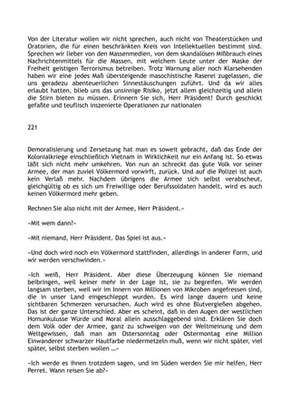 Von der Literatur wollen wir nicht sprechen, auch nicht von Theaterstücken und
Oratorien, die für einen beschränkten Kreis von Intellektuellen bestimmt sind.
Sprechen wir lieber von den Massenmedien, von dem skandalösen Mißbrauch eines
Nachrichtenmittels für die Massen, mit welchem Leute unter der Maske der
Freiheit geistigen Terrorismus betreiben. Trotz Warnung aller noch Klarsehenden
haben wir eine jedes Maß übersteigende masochistische Raserei zugelassen, die
uns geradezu abenteuerlichen Sinnestäuschungen zuführt. Und da wir alles
erlaubt hatten, blieb uns das unsinnige Risiko, jetzt allem gleichzeitig und allein
die Stirn bieten zu müssen. Erinnern Sie sich, Herr Präsident! Durch geschickt
gefaßte und teuflisch inszenierte Operationen zur nationalen
221
Demoralisierung und Zersetzung hat man es soweit gebracht, daß das Ende der
Kolonialkriege einschließlich Vietnam in Wirklichkeit nur ein Anfang ist. So etwas
läßt sich nicht mehr umkehren. Von nun an schreckt das gute Volk vor seiner
Armee, der man zuviel Völkermord vorwirft, zurück. Und auf die Polizei ist auch
kein Verlaß mehr. Nachdem übrigens die Armee sich selbst verabscheut,
gleichgültig ob es sich um Freiwillige oder Berufssoldaten handelt, wird es auch
keinen Völkermord mehr geben.
Rechnen Sie also nicht mit der Armee, Herr Präsident.«
»Mit wem dann?«
»Mit niemand, Herr Präsident. Das Spiel ist aus.«
»Und doch wird noch ein Völkermord stattfinden, allerdings in anderer Form, und
wir werden verschwinden.«
»Ich weiß, Herr Präsident. Aber diese Überzeugung können Sie niemand
beibringen, weil keiner mehr in der Lage ist, sie zu begreifen. Wir werden
langsam sterben, weil wir im Innern von Millionen von Mikroben angefressen sind,
die in unser Land eingeschleppt wurden. Es wird lange dauern und keine
sichtbaren Schmerzen verursachen. Auch wird es ohne Blutvergießen abgehen.
Das ist der ganze Unterschied. Aber es scheint, daß in den Augen der westlichen
Homunkulusse Würde und Moral allein ausschlaggebend sind. Erklären Sie doch
dem Volk oder der Armee, ganz zu schweigen von der Weltmeinung und dem
Weltgewissen, daß man am Ostersonntag oder Ostermontag eine Million
Einwanderer schwarzer Hautfarbe niedermetzeln muß, wenn wir nicht später, viel
später, selbst sterben wollen …«
»Ich werde es ihnen trotzdem sagen, und im Süden werden Sie mir helfen, Herr
Perret. Wann reisen Sie ab?«
 