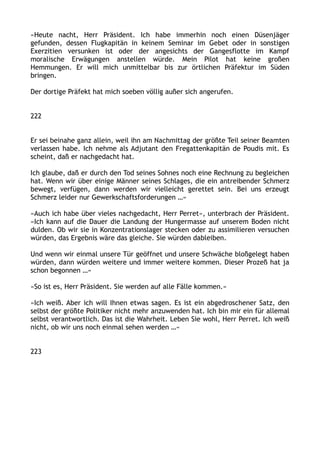 »Heute nacht, Herr Präsident. Ich habe immerhin noch einen Düsenjäger
gefunden, dessen Flugkapitän in keinem Seminar im Gebet oder in sonstigen
Exerzitien versunken ist oder der angesichts der Gangesflotte im Kampf
moralische Erwägungen anstellen würde. Mein Pilot hat keine großen
Hemmungen. Er will mich unmittelbar bis zur örtlichen Präfektur im Süden
bringen.
Der dortige Präfekt hat mich soeben völlig außer sich angerufen.
222
Er sei beinahe ganz allein, weil ihn am Nachmittag der größte Teil seiner Beamten
verlassen habe. Ich nehme als Adjutant den Fregattenkapitän de Poudis mit. Es
scheint, daß er nachgedacht hat.
Ich glaube, daß er durch den Tod seines Sohnes noch eine Rechnung zu begleichen
hat. Wenn wir über einige Männer seines Schlages, die ein antreibender Schmerz
bewegt, verfügen, dann werden wir vielleicht gerettet sein. Bei uns erzeugt
Schmerz leider nur Gewerkschaftsforderungen …«
»Auch ich habe über vieles nachgedacht, Herr Perret«, unterbrach der Präsident.
»Ich kann auf die Dauer die Landung der Hungermasse auf unserem Boden nicht
dulden. Ob wir sie in Konzentrationslager stecken oder zu assimilieren versuchen
würden, das Ergebnis wäre das gleiche. Sie würden dableiben.
Und wenn wir einmal unsere Tür geöffnet und unsere Schwäche bloßgelegt haben
würden, dann würden weitere und immer weitere kommen. Dieser Prozeß hat ja
schon begonnen …«
»So ist es, Herr Präsident. Sie werden auf alle Fälle kommen.«
»Ich weiß. Aber ich will Ihnen etwas sagen. Es ist ein abgedroschener Satz, den
selbst der größte Politiker nicht mehr anzuwenden hat. Ich bin mir ein für allemal
selbst verantwortlich. Das ist die Wahrheit. Leben Sie wohl, Herr Perret. Ich weiß
nicht, ob wir uns noch einmal sehen werden …«
223
 