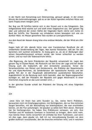 33.
In der Nacht vom Karsamstag zum Ostersonntag, genauer gesagt, in der ersten
Minute des Auferstehungstages, gab es an der Küste irgendwo zwischen Nizza und
Saint-Tropez einen riesigen Lärm.
Der Bug von 99 Schiffen bohrte sich in den Strand und in das Felsgestein. Das
mißgestaltete Kind wachte auf und stieß einen Siegesschrei aus. Den ganzen Tag
über und während der ersten Hälfte der folgenden Nacht rührte sich nichts im
Bord der Schiffe. Nur Tausende von erhobenen Armen bewegten sich wie ein
dunkler Wald. Ins Wasser geworfene Tote wurden an Land geschwemmt.
Aus dem Mund der Massen drang leise eine endlose Melodie, die der Wind ans Ufer
trug …
Gegen halb elf Uhr abends hörte man vom französischen Rundfunk die oft
wiederholte Sondermeldung des Tages. Man konnte feststellen, daß der Ton des
Sprechers sich laufend veränderte. Es klang ganz so, als ob er Meldungen über
seinen Gesundheitszustand vorlesen würde, der immer schlechter zu werden
schien, und nur noch die Todesnachricht fehlte.
»Die Regierung, die beim Präsidenten der Republik versammelt ist, tagte den
ganzen Tag im Elysee-Palast. Mit Rücksicht auf den Ernst der Lage sind bei dieser
Sitzung auch die Stabschefs der drei Armeeteile anwesend, ferner die
Verantwortlichen von Polizei und Gendarmerie, die Präfekte der Departements
Var und Alpes-Maritimes, als Sonderberater der Apostolische Nuntius und der
größte Teil der in der Hauptstadt akkreditierten ausländischen Botschafter.
Augenblicklich ist die Beratung noch nicht beendet, aber der Regierungssprecher
kündigte an, daß der Präsident der Republik sich gegen Mitternacht in einer
feierlichen Ansprache an das Land wenden wird …«
In der gleichen Stunde schloß der Präsident die Sitzung mit etwa folgenden
Worten:
224
»Jetzt höre ich Ihnen fast zehn Stunden zu. Sie, meine Herrn Präfekten,
berauschen mich mit Empfangsprojekten, mit Nichtigkeiten, die nur Ihre örtlichen
Sorgen betreffen, mit der Beschaffung von Arbeitsplätzen, die man erschließen
könnte, um die Flut aufzufangen. Sie glauben ja selbst kein Wort davon. Niemand
hat Sie hierhergerufen. Sie haben Ihre Präfekturen verlassen, um sich, Ihre
Familien und Ihr kostbares Gewissen in Sicherheit zu bringen, denn nicht wahr,
man könnte Ihnen nichts vorwerfen! Ich enthebe Sie Ihrer Funktionen, und wenn
ich dies sage, dann glaube ich, daß ich nur vierundzwanzig Stunden vor dem
großen Aufbruch voraushandle, den die Anarchie entfachen wird, und in welchem
 