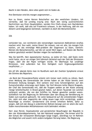 Macht in den Händen, denn alles spielt sich im Süden ab.
Ihre Demission wird bis morgen angenommen …
Nun zu Ihnen, meine Herren Botschafter aus den westlichen Ländern. Ich
vermerke, daß Sie unnötig traurig sind. Nach den wenig zuversichtlichen
Nachrichten aus Ihren Hauptstädten, werden Ihre Chefs etwas zum Nachdenken
haben. Ich weiß, daß alle auf Frankreich schauen, in der Hoffnung, daß ein von
diesem Land begangenes Gemetzel, nachdem es doch die Menschenrechte
226
verkündet hat, von vornherein alle notwendigen repressiven Maßnahmen straflos
machen wird. Nun wohl, meine Ihnen! Sie müssen, wie wir alle, bis morgen früh
warten, um das einmalige Welt-problem der Gegenwart zu lösen, nämlich:
Können die Menschenrechte, auf die wir soviel Wert legen, auf Kosten der Rechte
anderer geschützt werden? Darüber mögen Sie nachdenken …
Was Sie betrifft, Herr Apostolischer Nuntius, so stelle ich fest, daß Stalin nicht
recht hatte, als er vor einiger Zeit höhnisch lächelnd nach der Zahl der Divisionen
fragte, über die der Papst verfügen würde. Ihr Oberhaupt hat unzählige
Divisionen. Und außerdem hat Ihre Heiligkeit noch Ergänzungseinheiten
verpflichtet …«
Um elf Uhr abends hörte man im Rundfunk nach der Zweiten Symphonie erneut
die Stimme des Reporters.
»An Bord der Einwandererflotte scheint sich immer noch nichts zu rühren. Nach
einer Meldung des Generalstabs der Armee haben an der Küste bereits zwei
Divisionen Stellung bezogen. Drei weitere sind trotz Schwierigkeiten auf den
Zumarschstraßen unterwegs nach Süden. Vor fünf Minuten teilte Oberst Dragasès,
der Chef des Generalstabs mit, daß die Truppen soeben an der Küste zwanzig
riesige Scheiterhaufen in Brand gesetzt haben, auf denen Tausende von Leichen
verbrannt werden, die von den Schiffen ins Wasser geworfen worden waren.
Schließlich hat die Regierung ihr Befremden über den Abzug der Bevölkerung im
Süden zum Ausdruck gebracht. Sie weist bedauernd auf die entstehenden Folgen
hin, sieht sich aber angesichts der völlig neuen Lage nicht ermächtigt, andere
Ratschläge zu erteilen. Gendarmerie und Armee erhielten Befehl, dafür zu
sorgen, daß sich der Abzug in ordentlichen Bühnen bewegt und vor allem die nach
Süden marschierenden Militärkolonnen nicht behindert werden.
Herr Jean Perret, Staatssekretär und persönlicher Beauftragter der Republik in
den vier Küstendepartements, hat den Notstand ausgerufen. Die Armee wird für
den Schutz der verlassenen Besitzungen Sorge tragen, allerdings nur im Rahmen
des Möglichen und soweit nicht andere Aufgaben Vorrang haben. Die Regierung
 