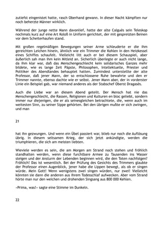 zutiefst eingenistet hatte, rasch Oberhand gewann. In dieser Nacht kämpften nur
noch beherzte Männer wirklich.
Während der junge nette Mann davonlief, hatte der alte Calguès sein Teleskop
nochmals kurz auf eine Art Koloß in Uniform gerichtet, der mit gespreizten Beinen
vor dem Scheiterhaufen stand.
Mit großen regelmäßigen Bewegungen seiner Arme schleuderte er die ihm
gereichten Leichen hinein, ähnlich wie ein Trimmer die Kohlen in den Heizkessel
eines Schiffes schaufelt. Vielleicht litt auch er bei diesem Schauspiel, aber
äußerlich sah man ihm kein Mitleid an. Sicherlich überlegte er auch nicht lange,
da ihm klar war, daß das Menschengeschlecht kein solidarisches Ganzes mehr
bildete, wie es lange Zeit Päpste, Philosophen, Intellektuelle, Priester und
Politiker des Abendlandes behauptet hatten. Zumindest unterstellte der alte
Professor, daß jener Mann, der so entschlossene Ruhe bewahrte und den er
Trimmer nannte, ebenso dachte wie er selbst. Jener Mann aber, der in vorderster
Linie ein Beispiel gab, war niemand anderes als der Stabschef Oberst Dragasès.
Auch die Liebe war an diesem Abend geteilt. Der Mensch hat nie das
Menschengeschlecht, die Rassen, Religionen und Kulturen en bloc geliebt, sondern
immer nur diejenigen, die er als seinesgleichen betrachtete, die, wenn auch im
weitesten Sinn, zu seiner Sippe gehörten. Bei den übrigen mußte er sich zwingen,
und man
21
hat ihn gezwungen. Und wenn ein Übel passiert war, blieb nur noch die Auflösung
übrig. In diesem seltsamen Krieg, der sich jetzt ankündigte, werden die
triumphieren, die sich am meisten liebten.
Wieviele werden es sein, die am Morgen am Strand noch stehen und fröhlich
standhalten werden, wenn diese furchtbare Armee zu Tausenden ins Wasser
steigen und der Ansturm der Lebenden beginnen wird, die den Toten nachfolgen?
Fröhlich! Das ist wesentlich. Bei der Prüfung des Gesichts des Trimmers glaubte
der Professor einen Augenblick, jener habe die Lippen bewegt, als ob er singen
würde. Mein Gott! Wenn wenigstens zwei singen würden, nur zwei! Vielleicht
könnten sie dann die anderen aus ihrem Todesschlaf aufwecken. Aber vom Strand
hörte man nur den weichen und drohenden Singsang aus 800 000 Kehlen.
»Prima, was!« sagte eine Stimme im Dunkeln.
22
 