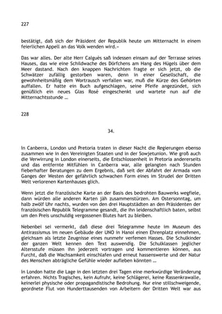 227
bestätigt, daß sich der Präsident der Republik heute um Mitternacht in einem
feierlichen Appell an das Volk wenden wird.«
Das war alles. Der alte Herr Calguès saß indessen einsam auf der Terrasse seines
Hauses, das wie eine Schildwache des Dörfchens am Hang des Hügels über dem
Meer dastand. Nach den knappen Nachrichten fragte er sich jetzt, ob die
Schwätzer zufällig gestorben waren, denn in einer Gesellschaft, die
gewohnheitsmäßig dem Wortrausch verfallen war, muß die Kürze des Gehörten
auffallen. Er hatte ein Buch aufgeschlagen, seine Pfeife angezündet, sich
genüßlich ein neues Glas Rosé eingeschenkt und wartete nun auf die
Mitternachtsstunde …
228
34.
In Canberra, London und Pretoria traten in dieser Nacht die Regierungen ebenso
zusammen wie in den Vereinigten Staaten und in der Sowjetunion. Wie groß auch
die Verwirrung in London einerseits, die Entschlossenheit in Pretoria andererseits
und das entfernte Mitfühlen in Canberra war, alle gelangten nach Stunden
fieberhafter Beratungen zu dem Ergebnis, daß seit der Abfahrt der Armada vom
Ganges der Westen der gefährlich schwachen Form eines im Strudel der Dritten
Welt verlorenen Kartenhauses glich.
Wenn jetzt die französische Karte an der Basis des bedrohten Bauwerks wegfiele,
dann würden alle anderen Karten jäh zusammenstürzen. Am Ostersonntag, um
halb zwölf Uhr nachts, wurden von den drei Hauptstädten an den Präsidenten der
französischen Republik Telegramme gesandt, die ihn leidenschaftlich baten, selbst
um den Preis unschuldig vergossenen Blutes hart zu bleiben.
Nebenbei sei vermerkt, daß diese drei Telegramme heute im Museum des
Antirassismus im neuen Gebäude der UNO in Hanoi einen Ehrenplatz einnehmen,
gleichsam als letzte Zeugnisse eines nunmehr verfemen Hasses. Die Schulkinder
der ganzen Welt kennen den Text auswendig. Die Schulklassen jeglicher
Altersstufe müssen ihn jederzeit vortragen und kommentieren können, aus
Furcht, daß die Wachsamkeit einschlafen und erneut hassenswerte und der Natur
des Menschen abträgliche Gefühle wieder aufleben könnten …
In London hatte die Lage in den letzten drei Tagen eine merkwürdige Veränderung
erfahren. Nichts Tragisches, kein Aufruhr, keine Schlägerei, keine Rassenkrawalle,
keinerlei physische oder propagandistische Bedrohung. Nur eine stillschweigende,
geordnete Flut von Hunderttausenden von Arbeitern der Dritten Welt war aus
 