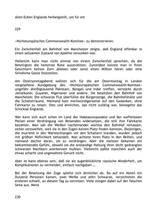 allen Ecken Englands herbeigeeilt, um für ein
229
»Nichteuropäisches Commonwealth-Komitee« zu demonstrieren.
Ein Zwischenfall am Bahnhof von Manchester zeigte, daß England offenbar in
einen seltsamen Zustand von Apathie versunken war.
Vielleicht kann man nicht einmal von einem Zwischenfall sprechen, da die
Beteiligten die heiterste Ruhe ausstrahlten. Zumindest konnte man in ihren
Gesichtern keinen Zorn ablesen oder sonst einen Mißton hören oder eine
feindliche Geste feststellen.
Am Ostersonntagabend wollten sich für die am Ostermontag in London
vorgesehene Kundgebung des »Nichteuropäischen Commonwealth-Komitee«
ungefähr dreißigtausend Pakistani, Bengali und Inder treffen, verstärkt durch
Jamaikaner, Guyaner, Nigerianer und andere. Sie besetzten den Bahnhof von
Manchester. Die schwarze Flut überfüllte die Bürgersteige, die Bahnhofshalle und
die Schalterräume. Niemand kam merkwürdigerweise auf den Gedanken, ohne
Fahrkarte zu reisen. Dies und ähnliches, das nicht zufällig war, besiegelte das
Schicksal Englands.
Wer kann sich auch schon im Land der Habeascorpusakte und der waffenlosen
Polizei einer Verdrängung von Reisenden widersetzen, die still ihre Fahrkarte
bezahlen. Man sah die Weißen nacheinander wortlos den Bahnhof verlassen,
sicher verzweifelt, weil sie in den Zügen keinen Platz finden konnten. Diejenigen,
die murrend in den Warteschlangen vor den Schaltern standen, wurden jedoch
mit größter Höflichkeit behandelt. Man achtete ihren Platz in den Reihen, und
niemand dachte daran, sie zu verdrängen. Aber die meisten bekamen ein
beklemmendes Gefühl, obwohl sie die anständige Haltung ihrer dicht gedrängten
schwarzen Nachbarn anerkennen mußten. Vielleicht paßte manchem auch der
etwas scharfe und ungewohnte Geruch nicht.
Aber es kann ebenso sein, daß sie als augenblickliche rassische Minderheit, um
Komplikationen zu vermeiden, einfach nachgaben …
Bei der Besetzung der Züge spielte sich ähnliches ab. Da auf ein Abteil ein
Dutzend Personen kamen, zwei Weiße und zehn Schwarze, verzichteten die
ersteren schnell, an diesem Tag zu verreisen. Viele stiegen dabei auf der falschen
Seite aus. Meist
230
 