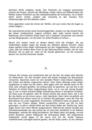 befreiten Afrika aufgehen werde. Den Trommeln am Limpopo antworteten
jenseits des Flusses, jenseits der Weinberge, Felder, Minen und Wolkenkratzer der
Weißen andere Trommeln aus den Ghettoortschaften der Schwarzen, wo in dieser
Nacht keiner schlief, sondern alle vorsichtig an den Grenzen Ihrer
Niederlassungen auf den Absätzen saßen.
Ihnen gegenüber stand die Armee der Weißen, die zum ersten Mal die Augen zu
senken begann …
Der australischen Armee stand niemand gegenüber, sondern nur das einsame Meer,
das diesen Inselkontinent ringsum schützte. Aber jeder kannte bereits die
Bedrohung. Eine friedliche Flotte hatte sich in Djakarta versammelt und wartete
auf das Morgengrauen, um die Anker ins weiße Paradies zu lichten …
Marcel und Josiane waren an diesem Abend nicht die einzigen, die aus
neiderfüllten großen Augen die Stunde der Wahrheit ablesen konnten. Diese
Augen spähten schon länger hoffnungsvoll auf den Treppenabsatz, immer auf der
Lauer, daß sich endlich diese Türen zu der Wohnung öffnen werden, die für zwei
Personen viel zu groß ist. Jetzt ist die Stunde gekommen, wo die morschen
Mauern von Jericho einstürzen werden.
232
35.
Clément Dio schaute zum hundertsten Mal auf die Uhr. Sie zeigte zehn Minuten
vor Mitternacht. Vor fünf Stunden waren die letzten Gesänge von Betrunkenen
verstummt. Manchmal waren sie vom dumpfen Poltern eines Körpers begleitet,
den Schlaf und Alkohol umgeworfen hatten. Einer dieser Rohlinge schien länger
ausgehalten zu haben als die andern, denn gegen zehn Uhr abends hatte Iris Na-
Chan noch schwach gestöhnt. Am Anfang hatte sie geschrien, als man Dio in die
Toiletten im dritten Stock eingeschlossen hatte, wo er nun seit vierzig Stunden
lag. Er war in einem Zustand völliger Entkräftung nahezu in Stumpfsinn verfallen.
Sie hatte auch oft geheult. Aber ihr Heulen konnte das Lachen derer, die in der
Bar des Hotels um sie herum waren, nicht übertönen. Dann hatte sie gefleht und
Bruchstücke ihrer Bitten waren bis zu Clément Dio gedrungen, wenn der Chor der
Betrunkenen für einen Augenblick verstummte. Schließlich hatte sie gelacht, als
man sie zum Trinken nötigte. Dieses unnatürliche Lachen war Dio ins Herz
gedrungen, so daß er nahezu leblos auf dem kalten Boden der Toilette lag. Seine
Augen waren vom vielen Weinen ausgetrocknet. Während der letzten Stunden des
Schreckenszustandes war das Lachen der Iris Nan-Chan allmählich in ein Stöhnen
übergangen, welches Dio völlig durchbohrte. Der Radau hatte sich gelegt, wie bei
einem Unwetter, dessen Höhepunkt die Verwüstung bildet. Die eingetretene
Grabesstille wurde gegen 23 Uhr durch eine auf der Straße nebenan
vorbeifahrende Lastwagen-kolonne gestört, die der Küste zueilte. Es war offenbar
 