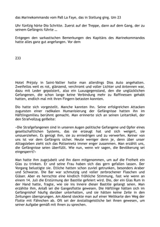 das Marinekommando vom Paß La Faye, das in Stellung ging. Um 23
Uhr fünfzig hörte Dio Schritte. Zuerst auf der Treppe, dann auf dem Gang, der zu
seinem Gefängnis führte …
Entgegen den sarkastischen Bemerkungen des Kapitäns des Marinekommandos
hatte alles ganz gut angefangen. Vor dem
233
Hotel Préjoly in Saint-Vallier hatte man allerdings Dios Auto angehalten.
Zweifellos weil es rot, glänzend, verchromt und voller Lichter und Antennen war,
dazu mit Leder gepolstert, also ein Luxusgegenstand, den die unglücklichen
Gefangenen, die schon lange keine Verbindung mehr zu Raffinessen gehabt
hatten, endlich mal mit ihren Fingern betasten konnten.
Dio hatte sich vorgestellt. Manche kannten ihn. Seine erfolgreichen Attacken
zugunsten einer radikalen Humanisierung der Gefängnisse hatten ihn im
Häftlingsmilieu berühmt gemacht. Man erinnerte sich an seinen Leitartikel, der
den Strafvollzug geißelte:
»Die Strafgefangenen sind in unseren Augen politische Gefangene und Opfer eines
gesellschaftlichen Systems, das sie erzeugt hat und sich weigert, sie
umzuerziehen. Es genügt ihm, sie zu erniedrigen und zu verwerfen. Keiner von
uns ist vor dem Gefängnis sicher. Heute weniger denn je, denn über unser
Alltagsleben zieht sich das Polizeinetz immer enger zusammen. Man erzählt uns,
die Gefängnisse seien überfüllt. Wie nun, wenn wir sagen, die Bevölkerung sei
eingesperrt?«
Man hatte ihm zugejubelt und ihn dann mitgenommen, um auf die Freiheit ein
Glas zu trinken. Er und seine Frau haben sich das gern gefallen lassen. Der
Vorgang belustigte sie. Etliche hatten schon zuviel getrunken, besonders Araber
und Schwarze. Die Bar war schmutzig und voller zerbrochener Flaschen und
Gläser. Aber es herrschte eine kindlich fröhliche Stimmung, fast wie wenn an
einem 14. Juli die Erstürmung der Bastille gefeiert wird. Dio, der ein Glas Rum in
der Hand hatte, fragte, wie sie ins Innere dieser Bastille gelangt seien. Man
erzählte ihm, Anlaß sei die Gangesflotte gewesen. Die Häftlinge hätten sich im
Gefängnishof häufig darüber unterhalten, und sie hätten keine Zeile in den
Zeitungen übersprungen. Am Abend steckte man auf einer Weltkarte den Weg der
Flotte mit Fähnchen ab. Oft sei der Anstaltsgeistliche bei ihnen gewesen, um
seiner Aufgabe gemäß mit ihnen zu sprechen.
 