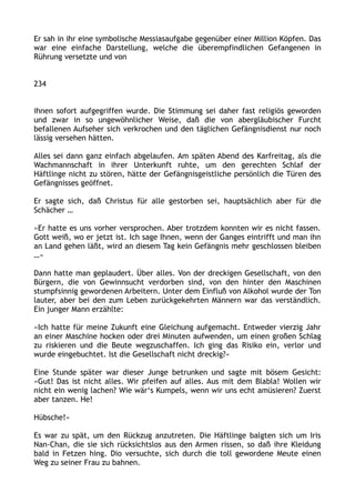 Er sah in ihr eine symbolische Messiasaufgabe gegenüber einer Million Köpfen. Das
war eine einfache Darstellung, welche die überempfindlichen Gefangenen in
Rührung versetzte und von
234
ihnen sofort aufgegriffen wurde. Die Stimmung sei daher fast religiös geworden
und zwar in so ungewöhnlicher Weise, daß die von abergläubischer Furcht
befallenen Aufseher sich verkrochen und den täglichen Gefängnisdienst nur noch
lässig versehen hätten.
Alles sei dann ganz einfach abgelaufen. Am späten Abend des Karfreitag, als die
Wachmannschaft in ihrer Unterkunft ruhte, um den gerechten Schlaf der
Häftlinge nicht zu stören, hätte der Gefängnisgeistliche persönlich die Türen des
Gefängnisses geöffnet.
Er sagte sich, daß Christus für alle gestorben sei, hauptsächlich aber für die
Schächer …
»Er hatte es uns vorher versprochen. Aber trotzdem konnten wir es nicht fassen.
Gott weiß, wo er jetzt ist. Ich sage Ihnen, wenn der Ganges eintrifft und man ihn
an Land gehen läßt, wird an diesem Tag kein Gefängnis mehr geschlossen bleiben
…«
Dann hatte man geplaudert. Über alles. Von der dreckigen Gesellschaft, von den
Bürgern, die von Gewinnsucht verdorben sind, von den hinter den Maschinen
stumpfsinnig gewordenen Arbeitern. Unter dem Einfluß von Alkohol wurde der Ton
lauter, aber bei den zum Leben zurückgekehrten Männern war das verständlich.
Ein junger Mann erzählte:
»Ich hatte für meine Zukunft eine Gleichung aufgemacht. Entweder vierzig Jahr
an einer Maschine hocken oder drei Minuten aufwenden, um einen großen Schlag
zu riskieren und die Beute wegzuschaffen. Ich ging das Risiko ein, verlor und
wurde eingebuchtet. Ist die Gesellschaft nicht dreckig?«
Eine Stunde später war dieser Junge betrunken und sagte mit bösem Gesicht:
»Gut! Das ist nicht alles. Wir pfeifen auf alles. Aus mit dem Blabla! Wollen wir
nicht ein wenig lachen? Wie wär‘s Kumpels, wenn wir uns echt amüsieren? Zuerst
aber tanzen. He!
Hübsche!«
Es war zu spät, um den Rückzug anzutreten. Die Häftlinge balgten sich um Iris
Nan-Chan, die sie sich rücksichtslos aus den Armen rissen, so daß ihre Kleidung
bald in Fetzen hing. Dio versuchte, sich durch die toll gewordene Meute einen
Weg zu seiner Frau zu bahnen.
 