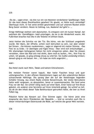 235
»Du da«, sagte einer, »du bist nur ein von Moneten verdorbener Spießbürger. Habt
ihr das Auto dieses Dreckhaufens gesehen? Ihr glaubt, er hätte euch verteidigt?
Überhaupt nicht. Er hat seine Artikel geschrieben und auf unserem Rücken einen
Berg Zaster verdient. Heute ist Zahltag. Los, Madame! Auf geht‘s« …
Einige Häftlinge stellten sich dazwischen. Es entspann sich ein kurzer Kampf, bei
welchem die »Gemäßigten« bald unterlagen, da sie in der Minderheit waren. Mit
Fußtritten brachte man Dio in die Toilette im dritten Stock.
Jetzt hielten die Schritte vor der Tür. Dio hörte, wie der Schlüssel umgedreht
wurde. Der Mann, der öffnete, schien noch betrunken zu sein, war aber wieder
bei Sinnen. »Sie können rauskommen«, sagte er zögernd mit matter Stimme. »Das
Fest ist zu Ende.« Er überlegte und fügte hinzu: »Man wird sich entschuldigen …
Wir ehemaligen Gefangenen hätten Sie nicht einsperren sollen. Aber Sie müssen
verstehen, wenn das Rad sich mal dreht, dann muß es laufen… Hm… Ihre Frau ist
unten. Ich glaube, es ging anfangs etwas zu wild her. Sie mußte anständig trinken;
danach ging es viel besser. Hm … Ich habe sie nicht angerührt …
Ade!«
Das Hotel stank nach Wein, Tabak und kaltem Erbrochenem.
Die meisten Fenster waren kaputt. Man hatte Flaschen kreuz und quer
umhergeworfen. In den offenen Hotelzimmern lagen auf den unberührten Betten
schnarchende Häftlinge. Dio sprang über die auf der Hoteltreppe liegenden
Schläfer hinweg. Aus einem Radio ertönte Konzertmusik. Der letzte Betrunkene
hatte wohl vergessen, es abzustellen, bevor er zusammensackte. Dio fand seine
Frau vor der Bar. Sie schlief völlig nackt auf einer Bank. Einer hatte auf ihre Brust
gekotzt, ein anderer eine Serviette auf ihren Unterleib gelegt. Sie schlief so tief,
als ob sie den Inhalt dieser Tube Barbitursäure getrunken hätte, die leer zu ihren
Füßen lag.
Plötzlich hörte das Konzert auf. Eine Stimme sagte: »Sie hören jetzt eine
Ansprache des Herrn Präsidenten der Republik« … Und so vernahm auch Dio in
dieser mitternächtigen Osterstunde die Rede, auf welche die ganze Welt wartete.
236
 