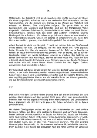 36.
Mitternacht. Der Präsident wird gleich sprechen. Man müßte den Lauf der Dinge
für einen Augenblick aufhalten und in ein stehendes Bild verwandeln, um das
Weltgeschehen und die Akteure des Dramas in der Minute der Wahrheit voll
erfassen zu können. Eine unmögliche Aufgabe. Die ganze Erde ist am
Lautsprecher. Alle Stationen und Satelliten sind auf die französische Welle
eingestellt. Höchstens Scheinwerfer, die durch Nacht und Nebel und durch Dächer
hindurchdringen, könnten noch den einen oder anderen Teilnehmer unseres
Heldengedichts aufstöbern. Wir haben vergeblich nach einem anderen Ausdruck
für Heldengedicht gesucht. Gibt es ein solches im umgekehrten Sinn, nach dem
Motto: wer verliert, gewinnt, etwa Anti-Heldengedicht? Das ist wohl das Wort.
Albert Durfort ist dafür ein Beispiel. Er hielt mit seinem Auto am Straßenrand
etwas abseits von Gex. Die Erregung, die ihn beim Hören des Funks gepackt
hatte, hinderte ihn, über die vereisten Kurven auf den Paß von La Faucille zu
fahren. Er hatte diesen schwierigen Weg gewählt, weil er dachte, daß es auf der
Goldstraße besser sei, wenig befahrene Umwege zu machen. Das Mädchen an
seiner Seite von der Insel Martinique, das von der Reise müde war, fragte ihn zum
x-tenmal, ob sie bald in der Schweiz seien. Sie hatte nach einer Dusche Verlangen
und wollte sich mit ihrem lieben Albert zärtlich ins Bett legen. Durfort
antwortete: »Laß‘ mich bitte in Ruhe!«
Der Aufenthalt auf dieser Straße bekam ihm schlecht. Durfort wurde von einer der
vielen, in der Nacht herumstreunenden Horden ausgeplündert. Seinen erdolchten
Körper hatte man in den Straßengraben geworfen und die hübsche Negerin mit
den sorgfältig geglätteten Haaren war die sexuelle Beute der Männer geworden,
die aus der menschlichen Gesellschaft ausgetreten waren.
237
Dem Leser wie dem Schreiber dieses Dramas fällt bei diesem Schicksal ein kurz
gefaßtes Manichäertum auf. Kurz gefaßt? Nicht ganz. Wenn man genau hinsieht,
bemerkt man hier die doppelte Wirkung dieses Manichäertums. Die Guten stehen
Bösen gegenüber, die sich ihrerseits gegen die Guten auflehnen, die zu Bösen
geworden sind.
Mit diesen Überlegungen wollen wir jetzt den Scheinwerfer auf zwei andere
Personen richten, auf Elise, eine arabisierte Französin und auf Pierre Senconac.
Dieser befindet sich nachdenklich im Studio von Radio-Ost. Sobald der Präsident
seine Rede beendet haben wird, muß er einen Kommentar dazu geben. Er weiß,
daß auch er Härte bekunden muß, hat aber noch keinen Anhaltspunkt, auf den er
sich stützen kann, den er aber vom Präsidenten erwartet. Wie sich zwanzig
Minuten später herausstellt, ist die Armee nur noch eine lächerliche Nachtwache.
Denn als Elise in der Küche des einäugigen Kadi die harte Stimme von Senconac
 