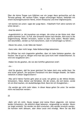 2.
Über die kleine Treppe zum Gäßchen war ein junger Mann geräuschlos auf die
Terrasse gelangt. Mit nackten Füßen, langen schmutzigen Haaren, bekleidet mit
einem blumengemusterten Hemd, einem Hinduschal und einer Afghanenjacke.
»Ich komme von unten« sagte der junge Mann. »Fabelhaft! Fünf Jahre wartete ich
schon darauf.«
»Sind Sie allein?«
»Augenblicklich ja. Mit Ausnahme von einigen, die schon an der Küste sind. Aber
andere kommen nach. Zu Fuß. Alle Schweine hasten nach Norden. Kein Auto in die
Gegenrichtung. Werden verrecken, wollen es aber nicht anders. Werden toben,
sich beschießen, werden zu Fuß marschieren, statt im Schlafwagen zu fahren.«
»Waren Sie unten, in der Nähe der Küste?«
»Ganz nahe. Aber nicht lange. Habe Kolbenschläge bekommen.
Ein Offizier hat mich Ungeziefer geheißen. Aber ich habe Soldaten gesehen, die
heulten. Das ist gut so. Morgen wird man das Land nicht mehr wiedererkennen. Es
wird wie neugeboren sein.«
»Haben Sie die gesehen, die von den Schiffen gekommen sind?«
»Ja.«
»Und Sie glauben, daß Sie jenen gleichen? Sie haben doch eine weiße Haut. Sie
sind sicher getauft. Sie sprechen französisch mit dem hiesigen Dialekt. Sie haben
vielleicht in dieser Gegend Eltern?«
»Was soll’s? Meine Familie geht jetzt an Land. Ich gehöre zu der Million Brüder,
Schwestern, Väter, Mütter und Verlobten. Mit der ersten, die sich bietet, werde
ich ein Kind machen, ein dunkelhäutiges Kind. Dann bin ich ihresgleichen.«
»Sie werden gar nicht mehr leben. In dieser Masse gehen Sie unter. Sie werden
nicht mal beachtet werden.«
23
»Mehr will ich nicht. Heute morgen sind meine Eltern abgereist, mit meinen
beiden Schwestern, die plötzlich Angst bekamen, vergewaltigt zu werden. Waren
vor Angst entstellt. Sie werden sie doch erwischen. Alle werden erwischt werden.
Sie konnten wohl abhauen, aber diese Leute sind erledigt. Wenn Sie das Bild
 