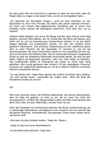 Vor dem guten Volk von Fortschritt zu sprechen ist eben die eine Seite, aber die
Folgen davon zu tragen ist die andere Seite, an die sie nicht gedacht hatte …
»Zur Botschaft der Vereinigten Staaten«, weist sie ihren Chauffeur an. Der
Botschafter ist einer ihrer Freunde. Die Wache läßt jedoch niemand eintreten.
Für einen vom rechten Weg abgekommenen Salonlöwen gibt es immer eine
Schwelle, hinter welcher der Kastengeist vorherrscht, nicht wahr, Herr von La
Fayette?
Indessen haben Mutigere sich durch die Menge und den üblen Geruch einen Weg
gebahnt, darunter Pater Agnellu, der vor Freude über die Worte des Papstes noch
außer sich ist und sie brennend gern kommentieren möchte. Er ist wie üblich
elegant gekleidet und aristokratisch schlank, mit über den Schläfen leicht
gelockten Silberhaaren. Sein schwarzer Alpakaanzug und sein Jabothemd passen
eher zu einer Premiere bei der Olympiade. Er verstand es, wie ein Aal
durchzuschlüpfen. Mit einem Ziertüchlein wischte er sich unauffällig die Stirn ab,
denn es herrschte eine höllische Hitze. Das für zweihundert Personen vorgesehene
Studio ist jetzt mit mindestens fünfhundert Anwesenden gefüllt. Da viele auf dem
Boden liegend die Mitternacht abwarten, sieht man mehr Köpfe als Gesichter.
Vom traditionellen Büffet im Hintergrund des Saales ist nichts mehr übrig
geblieben. Alles wurde getrunken oder verzehrt. Ein gut angezogener Schwarzer
schnauzte die unglückliche Bedienung an, als ob er dadurch vielleicht versteckte
Flaschen herauslocken könnte.
»An was denken Sie?« fragte Pater Agnellu den endlich erreichten Boris Vilsberg.
»An nicht gerade Gutes«, antwortete der andere leise. »Nach der Rede des
Präsidenten werden sie uns kein
242
Wort mehr sprechen lassen. Der Direktor beabsichtigt, die Antenne abzuschalten,
aber ich habe ihn gebeten, es nicht zu tun, da wir sonst hier nicht heil
herauskommen!« Im Reich der Massenmedien ernährt die Rolle eines Kerenski den
Mann nicht mehr. Ein paar Widerreden, und der Traum ist aus!
Unter den Tausenden von afrikanischen Arbeitern der Pariser Stadtverwaltung, die
in schmutzigen Kellerlöchern untergebracht sind, entspinnt sich zum zehnten Mal
das gleiche Gespräch. Psalmodierend, fast gesungen, klingt immer wieder durch,
was keiner weiß.
»Und wenn sie ohne Schaden landen«, fragte der »Doyen«,
»steigt ihr dann aus euren Rattenlöchern?«
»Ist das Rattenvolk zahlreich?« fragt einer.
 