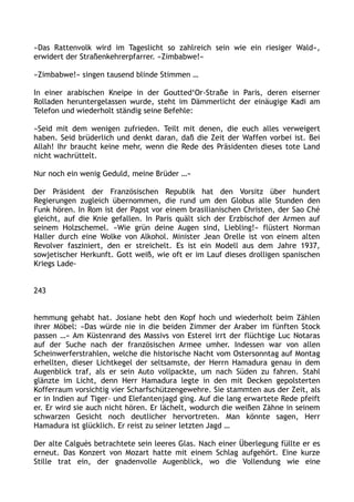 »Das Rattenvolk wird im Tageslicht so zahlreich sein wie ein riesiger Wald«,
erwidert der Straßenkehrerpfarrer. »Zimbabwe!«
»Zimbabwe!« singen tausend blinde Stimmen …
In einer arabischen Kneipe in der Goutted‘Or-Straße in Paris, deren eiserner
Rolladen heruntergelassen wurde, steht im Dämmerlicht der einäugige Kadi am
Telefon und wiederholt ständig seine Befehle:
»Seid mit dem wenigen zufrieden. Teilt mit denen, die euch alles verweigert
haben. Seid brüderlich und denkt daran, daß die Zeit der Waffen vorbei ist. Bei
Allah! Ihr braucht keine mehr, wenn die Rede des Präsidenten dieses tote Land
nicht wachrüttelt.
Nur noch ein wenig Geduld, meine Brüder …«
Der Präsident der Französischen Republik hat den Vorsitz über hundert
Regierungen zugleich übernommen, die rund um den Globus alle Stunden den
Funk hören. In Rom ist der Papst vor einem brasilianischen Christen, der Sao Ché
gleicht, auf die Knie gefallen. In Paris quält sich der Erzbischof der Armen auf
seinem Holzschemel. »Wie grün deine Augen sind, Liebling!« flüstert Norman
Haller durch eine Wolke von Alkohol. Minister Jean Orelle ist von einem alten
Revolver fasziniert, den er streichelt. Es ist ein Modell aus dem Jahre 1937,
sowjetischer Herkunft. Gott weiß, wie oft er im Lauf dieses drolligen spanischen
Kriegs Lade-
243
hemmung gehabt hat. Josiane hebt den Kopf hoch und wiederholt beim Zählen
ihrer Möbel: »Das würde nie in die beiden Zimmer der Araber im fünften Stock
passen …« Am Küstenrand des Massivs von Esterel irrt der flüchtige Luc Notaras
auf der Suche nach der französischen Armee umher. Indessen war von allen
Scheinwerferstrahlen, welche die historische Nacht vom Ostersonntag auf Montag
erhellten, dieser Lichtkegel der seltsamste, der Herrn Hamadura genau in dem
Augenblick traf, als er sein Auto vollpackte, um nach Süden zu fahren. Stahl
glänzte im Licht, denn Herr Hamadura legte in den mit Decken gepolsterten
Kofferraum vorsichtig vier Scharfschützengewehre. Sie stammten aus der Zeit, als
er in Indien auf Tiger– und Elefantenjagd ging. Auf die lang erwartete Rede pfeift
er. Er wird sie auch nicht hören. Er lächelt, wodurch die weißen Zähne in seinem
schwarzen Gesicht noch deutlicher hervortreten. Man könnte sagen, Herr
Hamadura ist glücklich. Er reist zu seiner letzten Jagd …
Der alte Calguès betrachtete sein leeres Glas. Nach einer Überlegung füllte er es
erneut. Das Konzert von Mozart hatte mit einem Schlag aufgehört. Eine kurze
Stille trat ein, der gnadenvolle Augenblick, wo die Vollendung wie eine
 