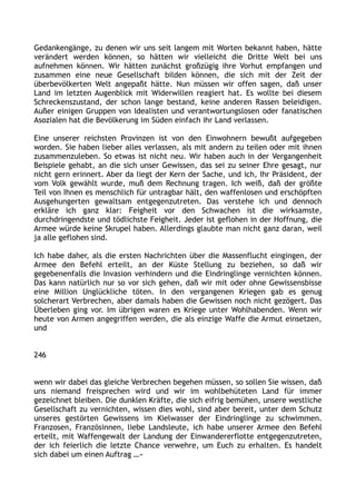 Gedankengänge, zu denen wir uns seit langem mit Worten bekannt haben, hätte
verändert werden können, so hätten wir vielleicht die Dritte Welt bei uns
aufnehmen können. Wir hätten zunächst großzügig ihre Vorhut empfangen und
zusammen eine neue Gesellschaft bilden können, die sich mit der Zeit der
überbevölkerten Welt angepaßt hätte. Nun müssen wir offen sagen, daß unser
Land im letzten Augenblick mit Widerwillen reagiert hat. Es wollte bei diesem
Schreckenszustand, der schon lange bestand, keine anderen Rassen beleidigen.
Außer einigen Gruppen von Idealisten und verantwortungslosen oder fanatischen
Asozialen hat die Bevölkerung im Süden einfach ihr Land verlassen.
Eine unserer reichsten Provinzen ist von den Einwohnern bewußt aufgegeben
worden. Sie haben lieber alles verlassen, als mit andern zu teilen oder mit ihnen
zusammenzuleben. So etwas ist nicht neu. Wir haben auch in der Vergangenheit
Beispiele gehabt, an die sich unser Gewissen, das sei zu seiner Ehre gesagt, nur
nicht gern erinnert. Aber da liegt der Kern der Sache, und ich, Ihr Präsident, der
vom Volk gewählt wurde, muß dem Rechnung tragen. Ich weiß, daß der größte
Teil von Ihnen es menschlich für untragbar hält, den waffenlosen und erschöpften
Ausgehungerten gewaltsam entgegenzutreten. Das verstehe ich und dennoch
erkläre ich ganz klar: Feigheit vor den Schwachen ist die wirksamste,
durchdringendste und tödlichste Feigheit. Jeder ist geflohen in der Hoffnung, die
Armee würde keine Skrupel haben. Allerdings glaubte man nicht ganz daran, weil
ja alle geflohen sind.
Ich habe daher, als die ersten Nachrichten über die Massenflucht eingingen, der
Armee den Befehl erteilt, an der Küste Stellung zu beziehen, so daß wir
gegebenenfalls die Invasion verhindern und die Eindringlinge vernichten können.
Das kann natürlich nur so vor sich gehen, daß wir mit oder ohne Gewissensbisse
eine Million Unglückliche töten. In den vergangenen Kriegen gab es genug
solcherart Verbrechen, aber damals haben die Gewissen noch nicht gezögert. Das
Überleben ging vor. Im übrigen waren es Kriege unter Wohlhabenden. Wenn wir
heute von Armen angegriffen werden, die als einzige Waffe die Armut einsetzen,
und
246
wenn wir dabei das gleiche Verbrechen begehen müssen, so sollen Sie wissen, daß
uns niemand freisprechen wird und wir im wohlbehüteten Land für immer
gezeichnet bleiben. Die dunklen Kräfte, die sich eifrig bemühen, unsere westliche
Gesellschaft zu vernichten, wissen dies wohl, sind aber bereit, unter dem Schutz
unseres gestörten Gewissens im Kielwasser der Eindringlinge zu schwimmen.
Franzosen, Französinnen, liebe Landsleute, ich habe unserer Armee den Befehl
erteilt, mit Waffengewalt der Landung der Einwandererflotte entgegenzutreten,
der ich feierlich die letzte Chance verwehre, um Euch zu erhalten. Es handelt
sich dabei um einen Auftrag …«
 