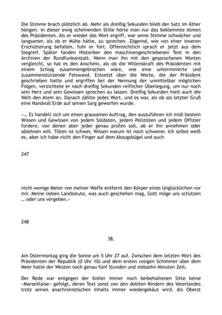 Die Stimme brach plötzlich ab. Mehr als dreißig Sekunden blieb der Satz im Äther
hängen. In dieser ewig scheinenden Stille hörte man nur das beklemmte Atmen
des Präsidenten. Als er wieder das Wort ergriff, war seine Stimme schwächer und
langsamer, als ob er Mühe hätte, zu sprechen. Zögernd, wie von einer inneren
Erschütterung befallen, fuhr er fort. Offensichtlich sprach er jetzt aus dem
Stegreif. Später fanden Historiker den maschinengeschriebenen Text in den
Archiven der Rundfunkanstalt. Wenn man ihn mit den gesprochenen Worten
vergleicht, so hat es den Anschein, als ob die Willenskraft des Präsidenten mit
einem Schlag zusammengebrochen wäre, wie eine unterminierte und
zusammenstürzende Felswand. Entsetzt über die Worte, die der Präsident
geschrieben hatte und ergriffen bei der Nennung der unmittelbar möglichen
Folgen, verzichtete er nach dreißig Sekunden reiflicher Überlegung, um nur noch
sein Herz und sein Gewissen sprechen zu lassen. Dreißig Sekunden hielt auch die
Welt den Atem an. Danach zählte jedes Wort, und es war, als ob als letzter Gruß
eine Handvoll Erde auf seinen Sarg geworfen wurde.
»… Es handelt sich um einen grausamen Auftrag, den auszuführen ich midi bestem
Wissen und Gewissen von jedem Soldaten, jedem Polizisten und jedem Offizier
fordere, von denen aber jeder genau prüfen soll, ob er ihn annehmen oder
ablehnen will. Töten ist schwer, Wissen warum ist noch schwerer. Ich selbst weiß
es, aber ich habe nicht den Finger auf dem Abzugsbügel und auch
247
nicht wenige Meter von meiner Waffe entfernt den Körper eines Unglücklichen vor
mir. Meine lieben Landsleute, was auch geschehen mag, Gott möge uns schützen
… oder uns vergeben.«
248
38.
Am Ostermontag ging die Sonne um 5 Uhr 27 auf. Zwischen dem letzten Wort des
Präsidenten der Republik (0 Uhr 10) und dem ersten rosigen Schimmer über dem
Meer hatte der Westen noch genau fünf Stunden und siebzehn Minuten Zeit.
Der Rede war entgegen der bisher immer noch beibehaltenen Sitte keine
»Marseillaise« gefolgt, deren Text sonst von den debilen Kindern des Vaterlandes
trotz seines anachronistischen Inhalts immer wiedergekäut wird. Als Oberst
 