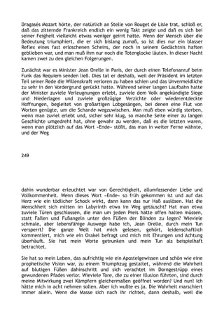 Dragasès Mozart hörte, der natürlich an Stelle von Rouget de Lisle trat, schloß er,
daß das zitternde Frankreich endlich ein wenig Takt zeigte und daß es sich bei
seiner Feigheit vielleicht etwas weniger geirrt hatte. Wenn der Mensch über die
Bedeutung triumphiert, die er sich bislang zumaß, so ist dies nur ein blasser
Reflex eines fast erloschenen Scheins, der noch in seinem Gedächtnis haften
geblieben war, und man muß ihm nur noch die Totenglocke läuten. In dieser Nacht
kamen zwei zu den gleichen Folgerungen.
Zunächst war es Minister Jean Orelle in Paris, der durch einen Telefonanruf beim
Funk das Requiem senden ließ. Dies tat er deshalb, weil der Präsident im letzten
Teil seiner Rede die Willenskraft verloren zu haben schien und das Unvermeidliche
zu sehr in den Vordergrund gerückt hatte. Während seiner langen Laufbahn hatte
der Minister zuviele Verleugnungen erlebt, zuviele dem Volk angekündigte Siege
und Niederlagen und zuviele großzügige Verzichte oder wiederentdeckte
Hoffnungen, begleitet von großartigen Lobgesängen, bei denen eine Flut von
Worten genügte, um die Schande wegzuwischen. Man muß eben würdig sterben,
wenn man zuviel erlebt und, sicher sehr klug, so manche Seite einer zu langen
Geschichte umgedreht hat, ohne gewahr zu werden, daß es die letzten waren,
wenn man plötzlich auf das Wort »Ende« stößt, das man in weiter Ferne wähnte,
und der Weg
249
dahin wunderbar erleuchtet war von Gerechtigkeit, allumfassender Liebe und
Vollkommenheit. Wenn dieses Wort »Ende« so früh gekommen ist und auf das
Herz wie ein tödlicher Schock wirkt, dann kann das nur Haß auslösen. Hat die
Menschheit sich mitten im Labyrinth etwa im Weg getäuscht? Hat man etwa
zuviele Türen geschlossen, die man um jeden Preis hätte offen halten müssen,
statt Fallen und Fußangeln unter den Füßen der Blinden zu legen? Wieviele
schmale, aber lebensfähige Auswege habe ich, Jean Orelle, durch mein Tun
versperrt? Die ganze Welt hat mich gelesen, gehört, leidenschaftlich
kommentiert, mich wie ein Orakel befragt und mich mit Ehrungen und Achtung
überhäuft. Sie hat mein Worte getrunken und mein Tun als beispielhaft
betrachtet.
Sie hat so mein Leben, das aufrichtig wie ein Apostelgewissen und schön wie eine
prophetische Vision war, zu einem Triumphzug gestaltet, während die Wahrheit
auf blutigen Füßen dahinschritt und sich verachtet im Dorngestrüpp eines
gewundenen Pfades verlor. Wieviele Tore, die zu einer Illusion führten, sind durch
meine Mitwirkung zwei Kämpfern gleichermaßen geöffnet worden? Und nun! Ich
hätte mich in acht nehmen sollen. Aber ich wußte es ja. Die Wahrheit marschiert
immer allein. Wenn die Masse sich nach ihr richtet, dann deshalb, weil die
 
