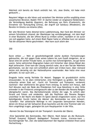 Wahrheit sich bereits als falsch enthüllt hat. Ich, Jean Orelle, ich habe mich
getäuscht …
Requiem! Mögen es alle hören und verstehen! Der Minister prüfte sorgfältig einen
sowjetischen Revolver, Modell 1937. Er dachte wieder an vergessene Heldentaten:
die Verteidigung Madrids (Spanien), die Befreiung von Paris (Frankreich), die
Einnahme von Tschung-King (China), der Angriff auf Salisbury (Rhodesien), die
Revolte im Ghetto von Atlanta (USA).
Der alte Revolver hatte diesmal keine Ladehemmung. Man fand den Minister vor
seinem Schreibtisch sitzend; der Oberkörper lag vornübergebeugt, mit dem Kopf
in einer Blutlache, die der offene Mund zu trinken schien, nachdem er sie zuvor
von sich gegeben hatte. Auf einem Blatt Papier hatte er offenbar kurz vor seinem
Tod die seltsamen Worte geschrieben: »Man kann auch allein den
250
Durst stillen …« Weil er gewohnheitsgemäß solche dunklen Formulierungen
gebrauchte, die sich gegen Ende seines Lebens bis zum Exzeß steigerten, da er
daran eine Art seniler Freude hatte, so suchte man Schwierigkeiten, wo gar keine
waren. Seine zahlreichen Biographen haben sich hinterher über dieses Rätsel den
Kopf zerbrochen. Einer kam der Lösung ziemlich nahe, da er den Tod der Wahrheit
gleichsetzte, von der man sich schließlich allein satt trinken kann. Aber niemand
setzte sich derzeitig mit der Nationalhymne auseinander. Man hatte eine neue
gefunden. Es war auch Zeit …
Dragasès hatte wenig Vorliebe für Mozart. Dagegen ist grundsätzlich nichts
einzuwenden. Es ist eben militärischer, eine Nichtigkeit zu grüßen. Der Oberst
scheuchte seinen Stab auf. »Sucht mir Trommler und Trompeter, verdammt
nochmal!« Man telefonierte die ganze Front entlang. Es stellte sich heraus, daß
fünf Minuten nach der Rede des Präsidenten fünf neue Bataillone in aller Stille
entweder in der Finsternis untergetaucht oder zu den Banden des Panama Rangers
übergelaufen waren. Das Marinekommando rettete die Lage. Es schlich über
Strand und Felsen und entdeckte, daß die Pazifisten des Panama Rangers
unsichtbar in der Nacht wie Maden im Speck überall eingesickert waren. Auf ihre
beleidigenden Zurufe hatten die Männer des Kommandos nur eine Antwort:
»Scheiße!« Vier athletische Rohlinge in mit Leoparden bemusterten Hemden,
denen ein Kreuz auf der behaarten Brust baumelte und die eine Trommel oder ein
Horn umgehängt trugen, gelangten bis zum Hauptquartier in der Villa.
»Kennen Sie das Totensignal mit der Trompete?« brummte der Oberst.
»Eine Spezialität des Kommandos, Herr Oberst. Noch besser als die Blutwurst.
Tschad! Guayana! Dijbouti! Madagaskar! Traraaam traraa, trararaa-raam …
Durchdringender Ton. Ziel: die Gebeinskammer! Der Kapitän entbietet Ihnen seine
Hochachtung.«
 