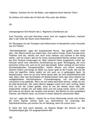 »Tadellos. Schicken Sie mir die Bläser, und möglichst keine falschen Töne!«
Sie stellten sich neben den im Park der Villa unter den Kiefern
251
untergezogenen fünf Panzern des 2. Regiments Chamborant auf.
Zwei Trommler und zwei Hornisten waren zwar ein mageres Häuflein, machten
aber in der Stille der Nacht einen Riesenlärm.
Ein Totensignal mit der Trompete nach Mitternacht im Mondschein unter Freunden
war ein Theater.
»Ohrenbetäubend!« sagte der Staatssekretär Perret. »Das gefällt sicher nicht
sehr.« Der Oberst lachte aus vollem Hals. Eine wahre Freude. Echte Freunde einer
Tradition sind die, welche sich nicht ernst nehmen und lachend in den Krieg
ziehen, weil sie wissen, daß sie für etwas verschwindend Kleines sterben werden,
das ihrer Fantasie entsprungen ist. Oder vielleicht feiner ausgedrückt, hinter der
Fantasie steckt eine männliche Zurückhaltung aus guter Veranlagung, die nicht
lächerlich wirken will, weil sie für eine Idee kämpft. Daher verbirgt sie sich hinter
ohrenbetäubenden Trompetenstößen, hohlen Worten und einem unnötigen
falschen Schein und bringt ein Opfer aus lauter Spaß an der Freude. Das hat die
Linke nie begriffen. Daher äußert sie sich auch nur in gehässigem Spott. So
beispielsweise, wenn sie auf eine Fahne spuckt oder auf eine Gedenkflamme pißt
oder albern über alte Dummköpfe mit Baskenmützen lacht oder beim Anblick von
weißgekleideten Hochzeitspaaren »Frauenbewegung« ruft und sich dabei
schrecklich ernst gebärdet. Wenn sie sich selbst beurteilen könnte, müßte sie sich
als blöd bezeichnen. Die wahre Rechte dagegen macht sich nicht wichtig. Daher
wird sie von der Linken gehaßt, etwa so wie der Henker einen haßt, der
hingerichtet werden soll und dabei lacht und sich lustig macht, bevor er stirbt.
Die Linke ist ein Brand, der verzehrt und zerstört. Die Rechte ist eine wandelbare
Flamme, die fröhlich tanzt, ein Irrlicht in einem düsteren verbrannten Wald.
»Gut so!« sagte der Oberst. »Gehen Sie zu Ihrem Kommando zurück und richten
Sie Ihrem Kapitän meinen Dank aus. Kontrollieren Sie unterwegs den
Stacheldrahtverhau und machen Sie mir Meldung, wenn Sie zurück sind.«
Er hatte den Satz kaum beendet, als Panama Ranger die Antwort auf das
Trompetensignal gab. Ein ausgesprochener Miß-
252
 