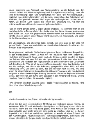 klang, bestehend aus Popmusik aus Plattenspielern, so die Ballade von den
tausend Jahren mit Gitarrenbegleitung und Schlagwörteruntermalung, oder »Es
lebe die Entlassung« oder »Die hundshäutige Nini« oder »Der Motorradlausbub«,
begleitet von Motorradgeknatter und Gehupe, dazwischen das Gekreische von
Mädchen, die gekitzelt wurden. Und sogar ein neuliturgisches Loblied war zu
hören. Zu diesem Lärm trugen alle Villen der Umgebung bei, wo sich die
unterschiedlichsten Elemente zusammengefunden hatten.
»Das ist nicht gerade schön«, sagte Oberst Dragasès. »Es erinnert mich an die
Neujahrsnächte in Tarbes, als ich dort in Garnison lag. Meine Husaren gerieten vor
Zorn außer sich. Auch mir gingen solche Abende immer auf die Nerven. Dennoch
konnte ich dem Volk in seiner Freude nicht böse sein. Ein Knopfdruck, und schon
ist die Überraschung da.«
Die Überraschung, die allerdings jetzt eintrat, traf den Stab in der Villa mit
ganzer Wucht. Es war erst nach Mitternacht und schon haben die Berichte von den
Truppen alles umgeworfen.
Zwanzigtausend, vielleicht fünfundzwanzigtausend Typen bei Panama Ranger? Und
in der französischen Armee …? Man rief ein Bataillon nach dem andern an.
Höchstens sechstausend Mann waren noch da. Demgegenüber standen im Lager
der Dritten Welt auf den Brücken der gestrandeten Schiffe fast eine Million
Einwanderer und warteten den Tagesanbruch ab. Ein Scheinwerfer der Luftabwehr
auf dem Dach der Villa strich in regelmäßigen Abständen über das Gelände, fast
wie ein Biologe, der durch ein Mikroskop gelegentlich einen Blick auf eine
Nährlösung wirft, um sicher zu sein, daß die Mikroben noch da sind. Was sind
schon für diese Emigranten fünfundfünfzig Millionen Franzosen, die vom Zeitgeist
vergiftet in einer merkwürdigen Haltung verharren, als ob ein Regisseur dahinter
steckt, der einen Teil der Bühne samt Statisten in den Hintergrund drängt, um die
Handlung hervorzuheben, die nunmehr beginnt.
»Wir verlieren stündlich tausend Mann!« sagte Fregattenkapitän de Poudis. »Und
dies, ohne einen Schuß abzugeben!«
253
»Unsinn!« erwiderte der Oberst. »Ich sehe die Sache anders.
Wenn ich bei dem gegenwärtigen Rhythmus der Einbußen genau rechne, so
werden um 5 Uhr 27 noch vierhundertfünfzig Mann zur Verfügung stehen. Mehr als
ich hoffe. Wenn Sie mir freie Hand geben, Herr Minister (er wandte sich zum
Staatssekretär und beide schienen sich lustig zu machen, daß sie in diesem
Augenblick noch Minister und Oberst spielten), so werde ich diese Scherze mit
den Gummikugeln, Feuerlöschgeräten, Tränengashandgranaten, Bleinetzen und
andern Utensilien der jungen Leute vom Quartier Latin zu Müll machen.«
 