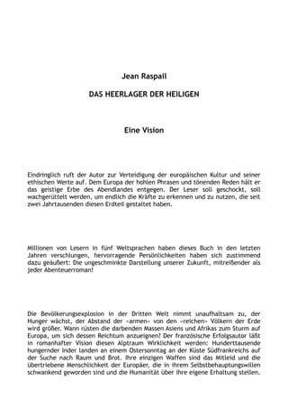 Jean Raspail
DAS HEERLAGER DER HEILIGEN
Eine Vision
Eindringlich ruft der Autor zur Verteidigung der europäischen Kultur und seiner
ethischen Werte auf. Dem Europa der hohlen Phrasen und tönenden Reden hält er
das geistige Erbe des Abendlandes entgegen. Der Leser soll geschockt, soll
wachgerüttelt werden, um endlich die Kräfte zu erkennen und zu nutzen, die seit
zwei Jahrtausenden diesen Erdteil gestaltet haben.
Millionen von Lesern in fünf Weltsprachen haben dieses Buch in den letzten
Jahren verschlungen, hervorragende Persönlichkeiten haben sich zustimmend
dazu geäußert: Die ungeschminkte Darstellung unserer Zukunft, mitreißender als
jeder Abenteuerroman!
Die Bevölkerungsexplosion in der Dritten Welt nimmt unaufhaltsam zu, der
Hunger wächst, der Abstand der »armen« von den »reichen« Völkern der Erde
wird größer. Wann rüsten die darbenden Massen Asiens und Afrikas zum Sturm auf
Europa, um sich dessen Reichtum anzueignen? Der französische Erfolgsautor läßt
in romanhafter Vision diesen Alptraum Wirklichkeit werden: Hunderttausende
hungernder Inder landen an einem Ostersonntag an der Küste Südfrankreichs auf
der Suche nach Raum und Brot. Ihre einzigen Waffen sind das Mitleid und die
übertriebene Menschlichkeit der Europäer, die in ihrem Selbstbehauptungswillen
schwankend geworden sind und die Humanität über ihre eigene Erhaltung stellen.
 