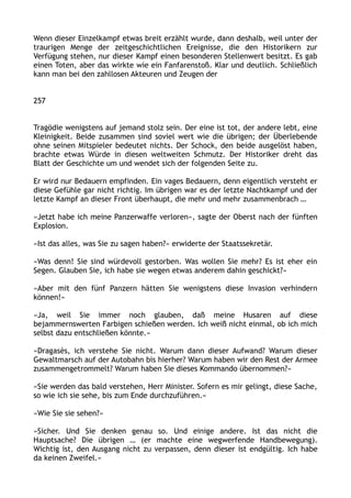 Wenn dieser Einzelkampf etwas breit erzählt wurde, dann deshalb, weil unter der
traurigen Menge der zeitgeschichtlichen Ereignisse, die den Historikern zur
Verfügung stehen, nur dieser Kampf einen besonderen Stellenwert besitzt. Es gab
einen Toten, aber das wirkte wie ein Fanfarenstoß. Klar und deutlich. Schließlich
kann man bei den zahllosen Akteuren und Zeugen der
257
Tragödie wenigstens auf jemand stolz sein. Der eine ist tot, der andere lebt, eine
Kleinigkeit. Beide zusammen sind soviel wert wie die übrigen; der Überlebende
ohne seinen Mitspieler bedeutet nichts. Der Schock, den beide ausgelöst haben,
brachte etwas Würde in diesen weltweiten Schmutz. Der Historiker dreht das
Blatt der Geschichte um und wendet sich der folgenden Seite zu.
Er wird nur Bedauern empfinden. Ein vages Bedauern, denn eigentlich versteht er
diese Gefühle gar nicht richtig. Im übrigen war es der letzte Nachtkampf und der
letzte Kampf an dieser Front überhaupt, die mehr und mehr zusammenbrach …
»Jetzt habe ich meine Panzerwaffe verloren«, sagte der Oberst nach der fünften
Explosion.
»Ist das alles, was Sie zu sagen haben?« erwiderte der Staatssekretär.
»Was denn! Sie sind würdevoll gestorben. Was wollen Sie mehr? Es ist eher ein
Segen. Glauben Sie, ich habe sie wegen etwas anderem dahin geschickt?«
»Aber mit den fünf Panzern hätten Sie wenigstens diese Invasion verhindern
können!«
»Ja, weil Sie immer noch glauben, daß meine Husaren auf diese
bejammernswerten Farbigen schießen werden. Ich weiß nicht einmal, ob ich mich
selbst dazu entschließen könnte.«
»Dragasès, ich verstehe Sie nicht. Warum dann dieser Aufwand? Warum dieser
Gewaltmarsch auf der Autobahn bis hierher? Warum haben wir den Rest der Armee
zusammengetrommelt? Warum haben Sie dieses Kommando übernommen?«
»Sie werden das bald verstehen, Herr Minister. Sofern es mir gelingt, diese Sache,
so wie ich sie sehe, bis zum Ende durchzuführen.«
»Wie Sie sie sehen?«
»Sicher. Und Sie denken genau so. Und einige andere. Ist das nicht die
Hauptsache? Die übrigen … (er machte eine wegwerfende Handbewegung).
Wichtig ist, den Ausgang nicht zu verpassen, denn dieser ist endgültig. Ich habe
da keinen Zweifel.«
 